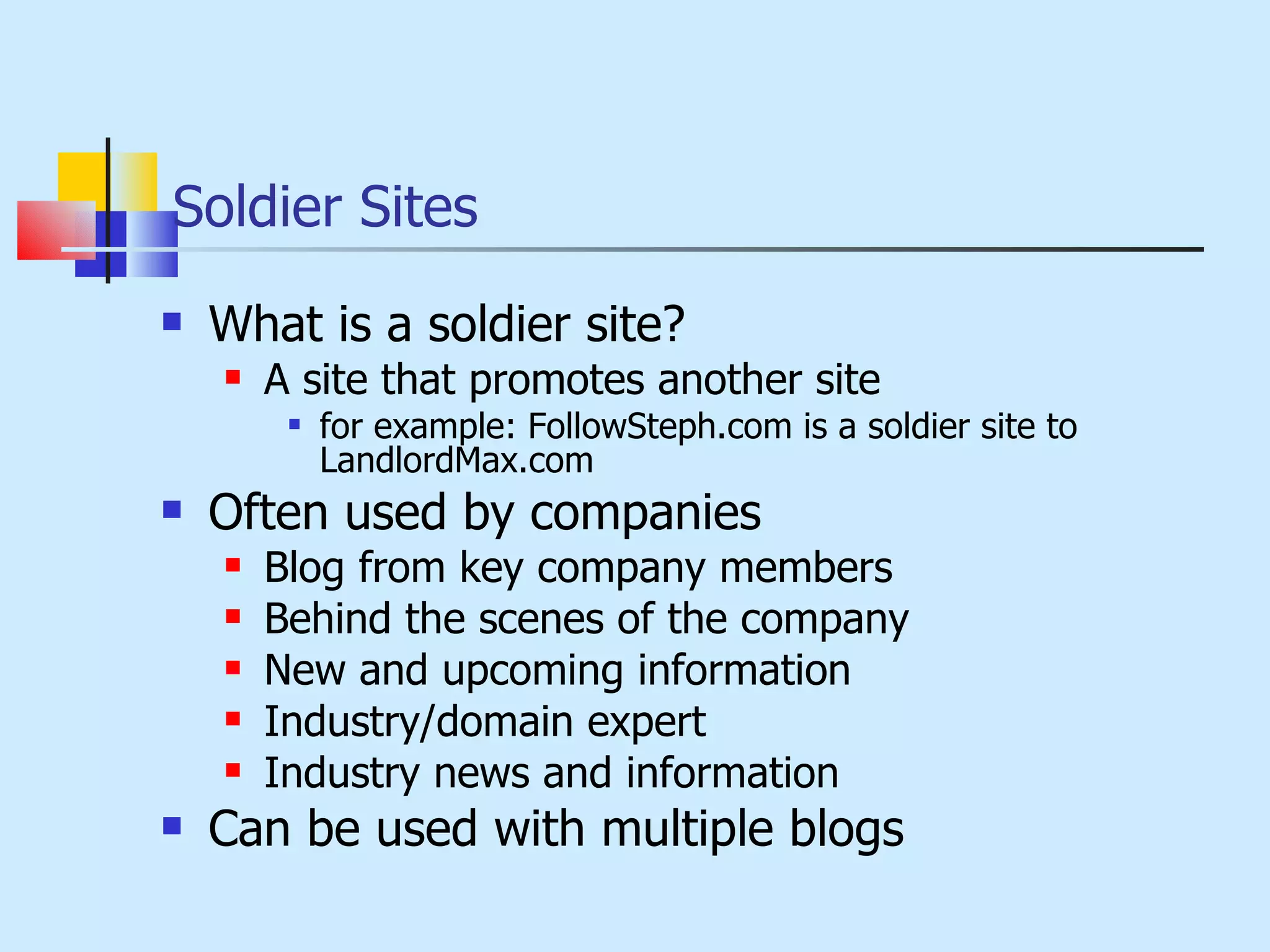 Soldier Sites What is a soldier site? A site that promotes another site for example: FollowSteph.com is a soldier site to LandlordMax.com Often used by companies Blog from key company members Behind the scenes of the company New and upcoming information Industry/domain expert Industry news and information Can be used with multiple blogs 