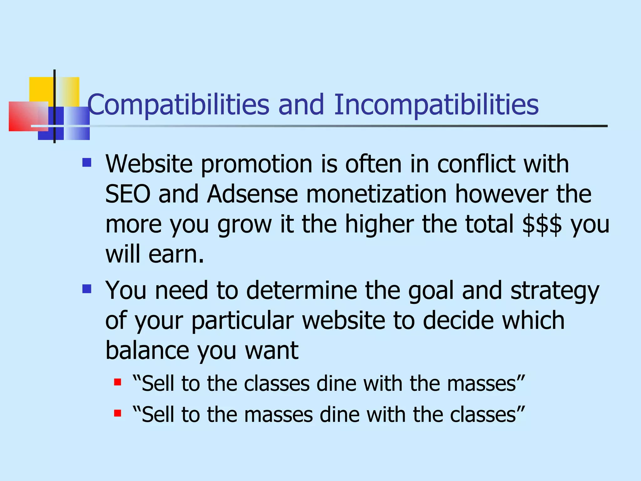 Compatibilities and Incompatibilities Website promotion is often in conflict with SEO and Adsense monetization however the more you grow it the higher the total $$$ you will earn. You need to determine the goal and strategy of your particular website to decide which balance you want “ Sell to the classes dine with the masses” “ Sell to the masses dine with the classes” 