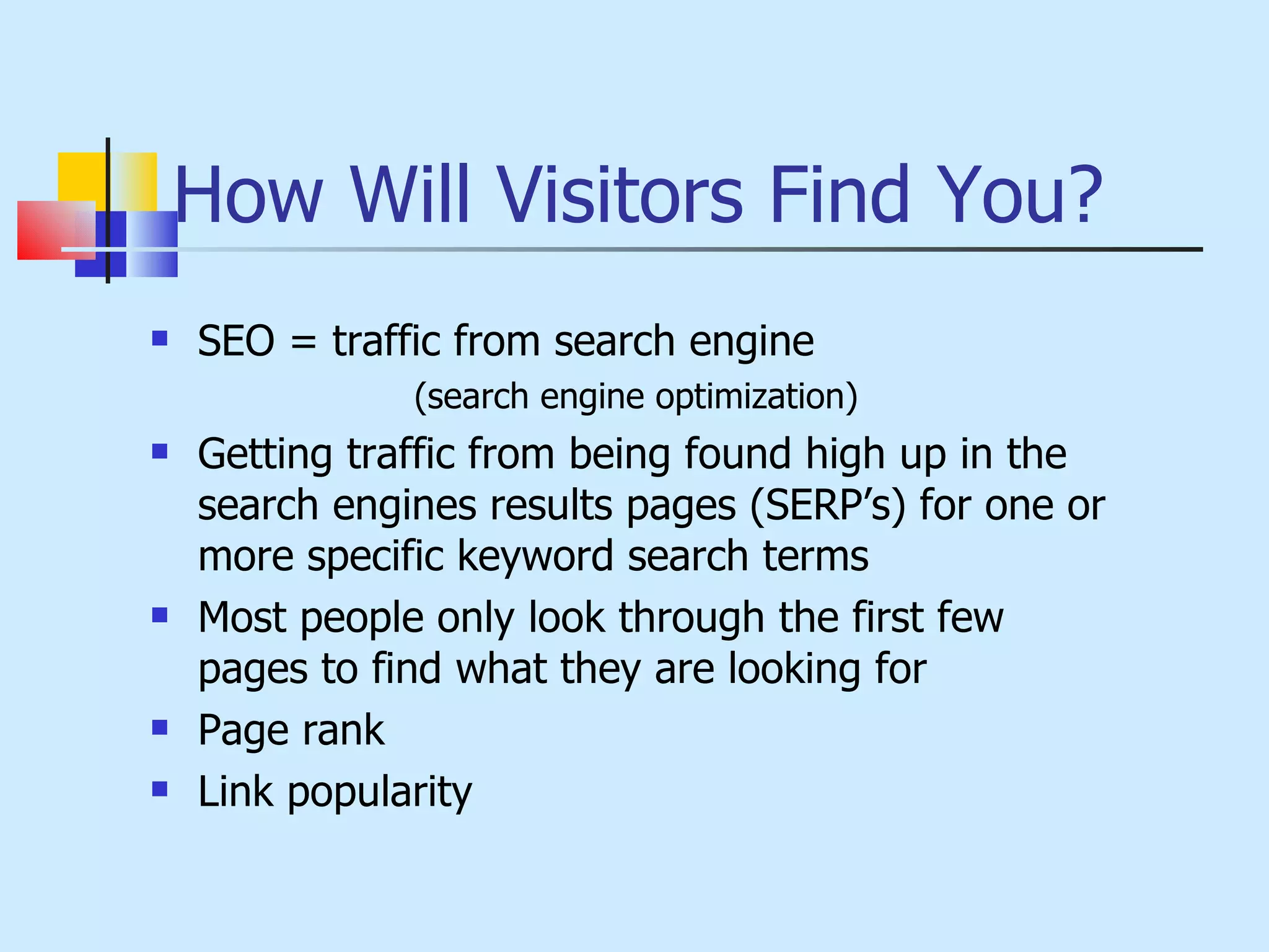 How Will Visitors Find You? SEO = traffic from search engine  (search engine optimization) Getting traffic from being found high up in the search engines results pages (SERP’s) for one or more specific keyword search terms Most people only look through the first few pages to find what they are looking for Page rank  Link popularity 