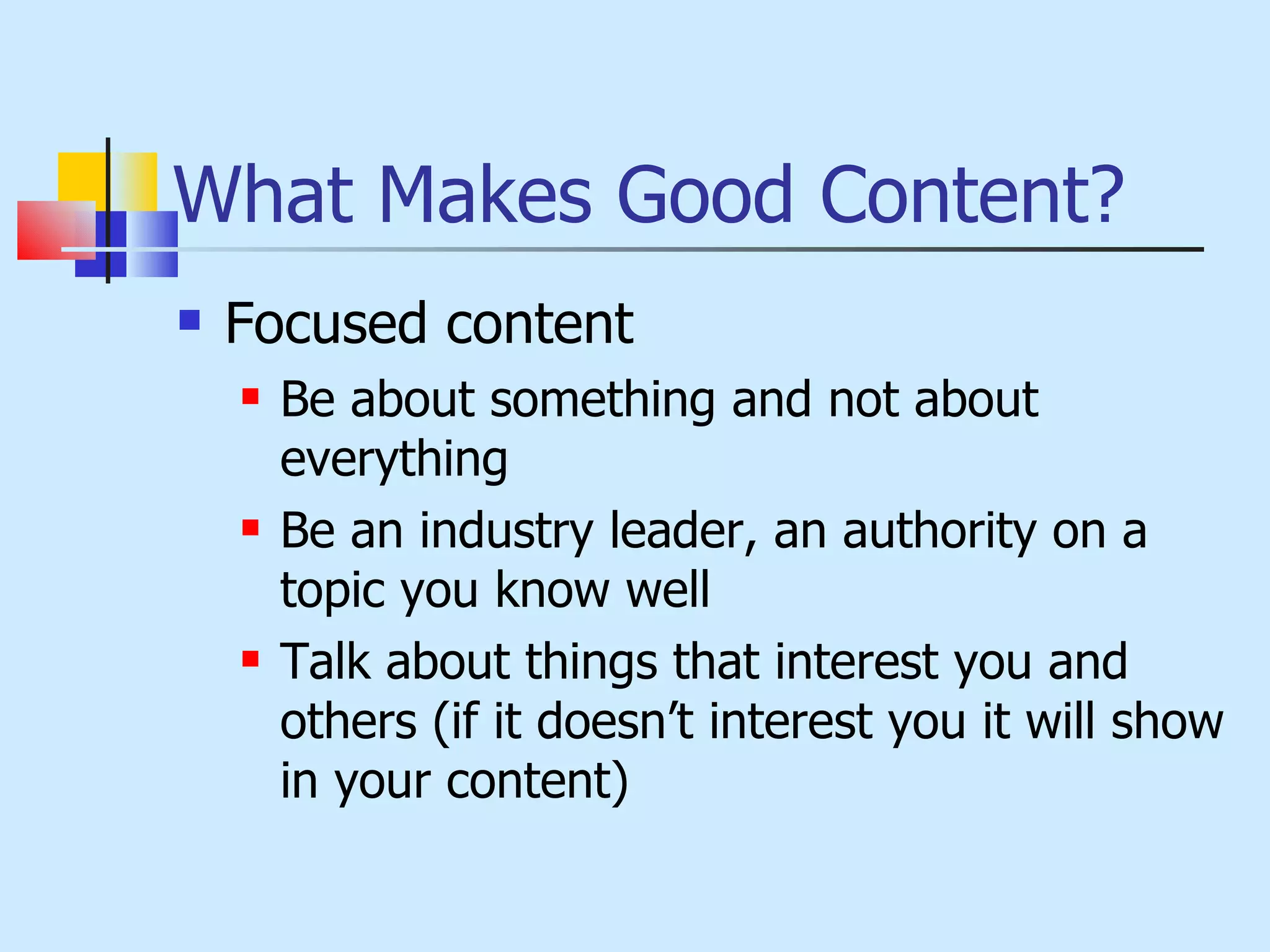 What Makes Good Content? Focused content Be about something and not about everything Be an industry leader, an authority on a topic you know well Talk about things that interest you and others (if it doesn’t interest you it will show in your content) 