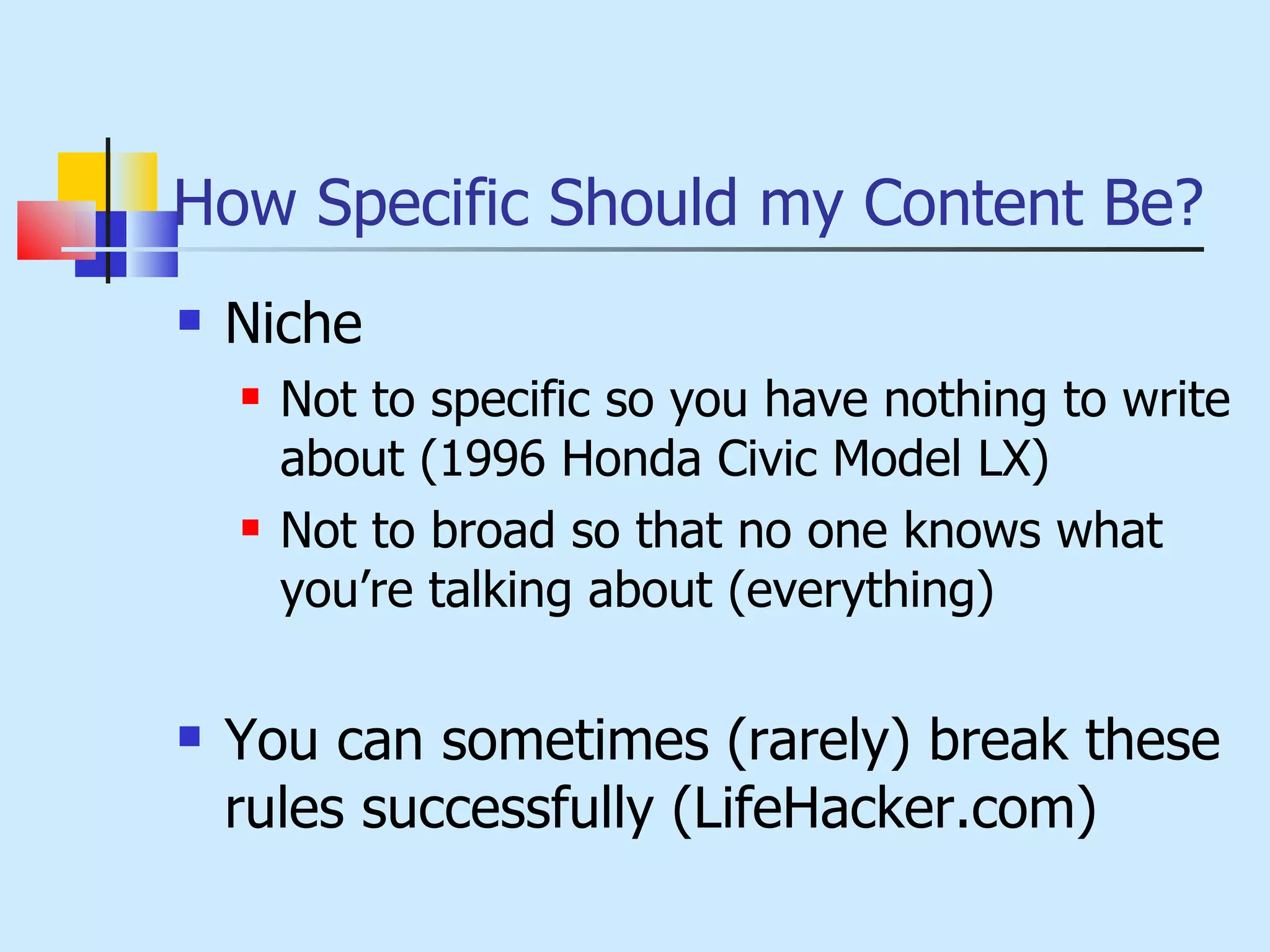 How Specific Should my Content Be? Niche Not to specific so you have nothing to write about (1996 Honda Civic Model LX) Not to broad so that no one knows what you’re talking about (everything) You can sometimes (rarely) break these rules successfully (LifeHacker.com) 