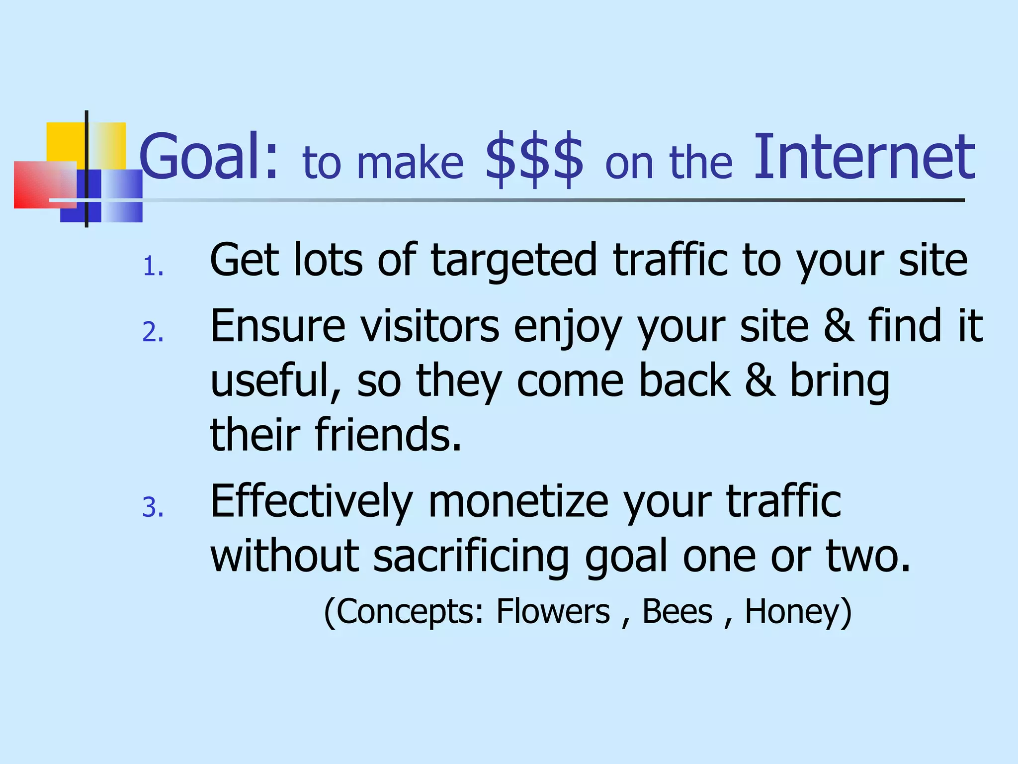 Goal:  to make  $$$  on the  Internet Get lots of targeted traffic to your site Ensure visitors enjoy your site & find it useful, so they come back & bring their friends. Effectively monetize your traffic without sacrificing goal one or two.  (Concepts: Flowers , Bees , Honey) 