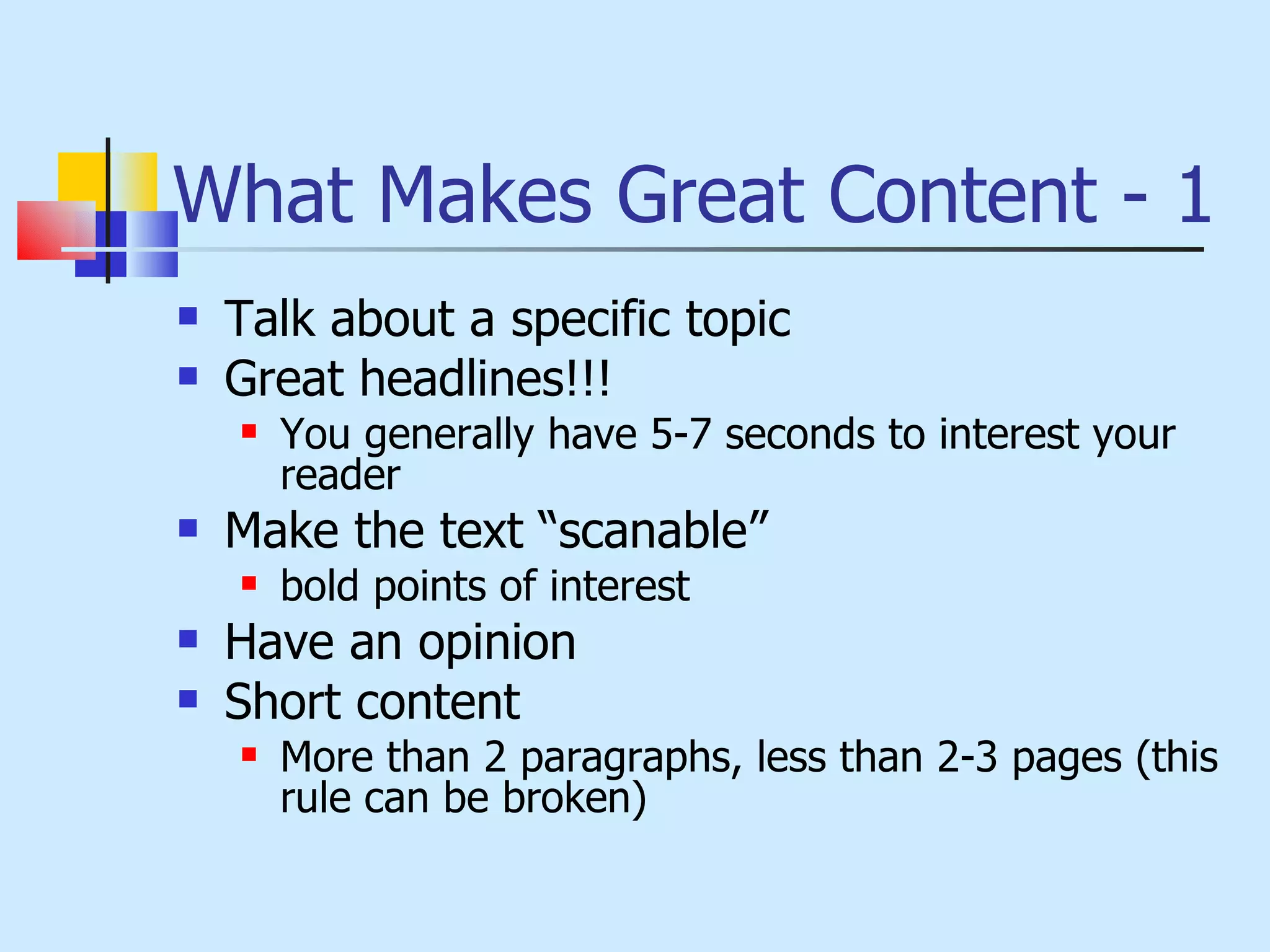 What Makes Great Content - 1 Talk about a specific topic Great headlines!!! You generally have 5-7 seconds to interest your reader Make the text “scanable” bold points of interest Have an opinion Short content More than 2 paragraphs, less than 2-3 pages (this rule can be broken) 