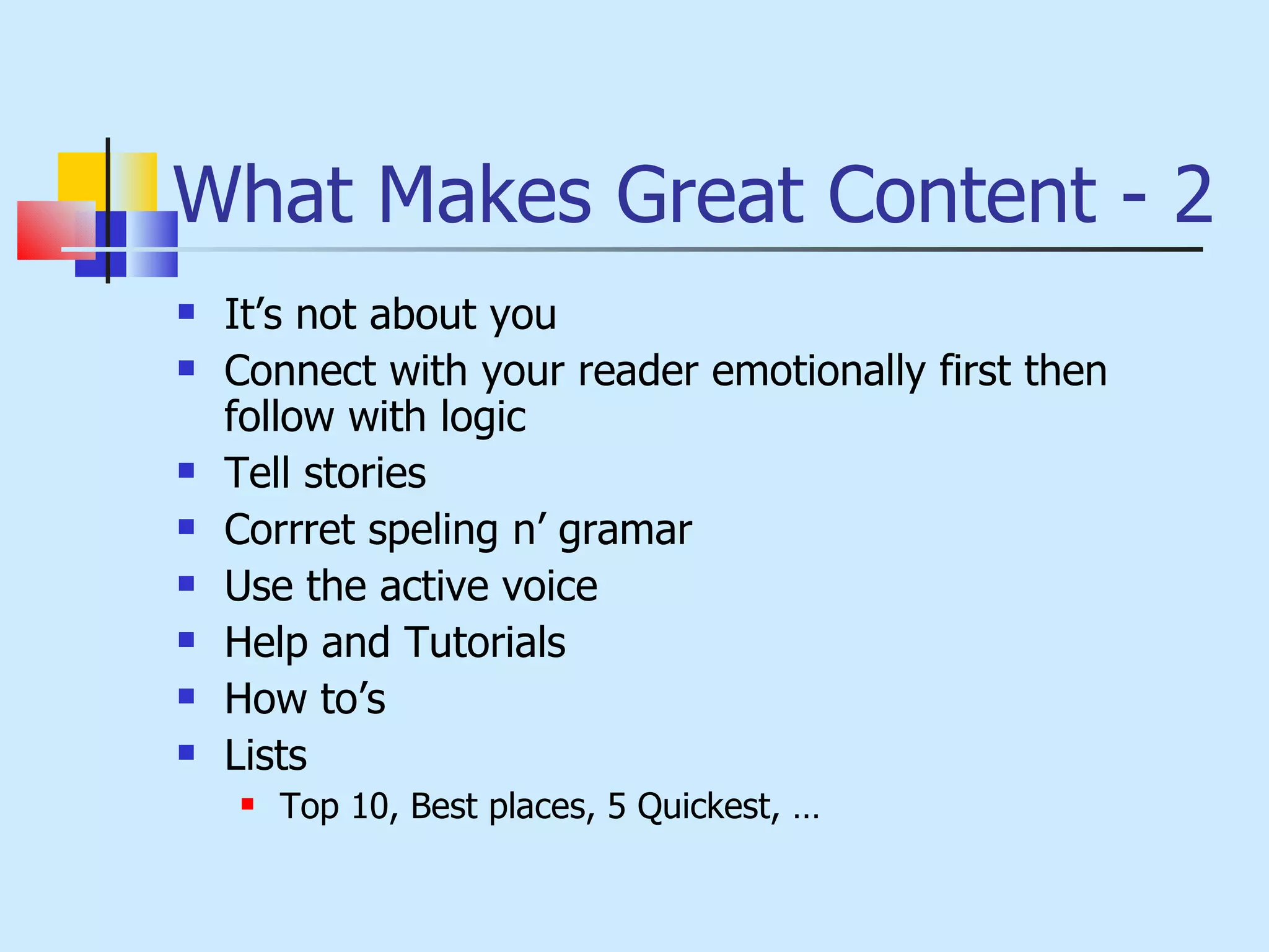 What Makes Great Content - 2 It’s not about you Connect with your reader emotionally first then follow with logic Tell stories Corrret speling n’ gramar Use the active voice Help and Tutorials How to’s Lists Top 10, Best places, 5 Quickest, … 