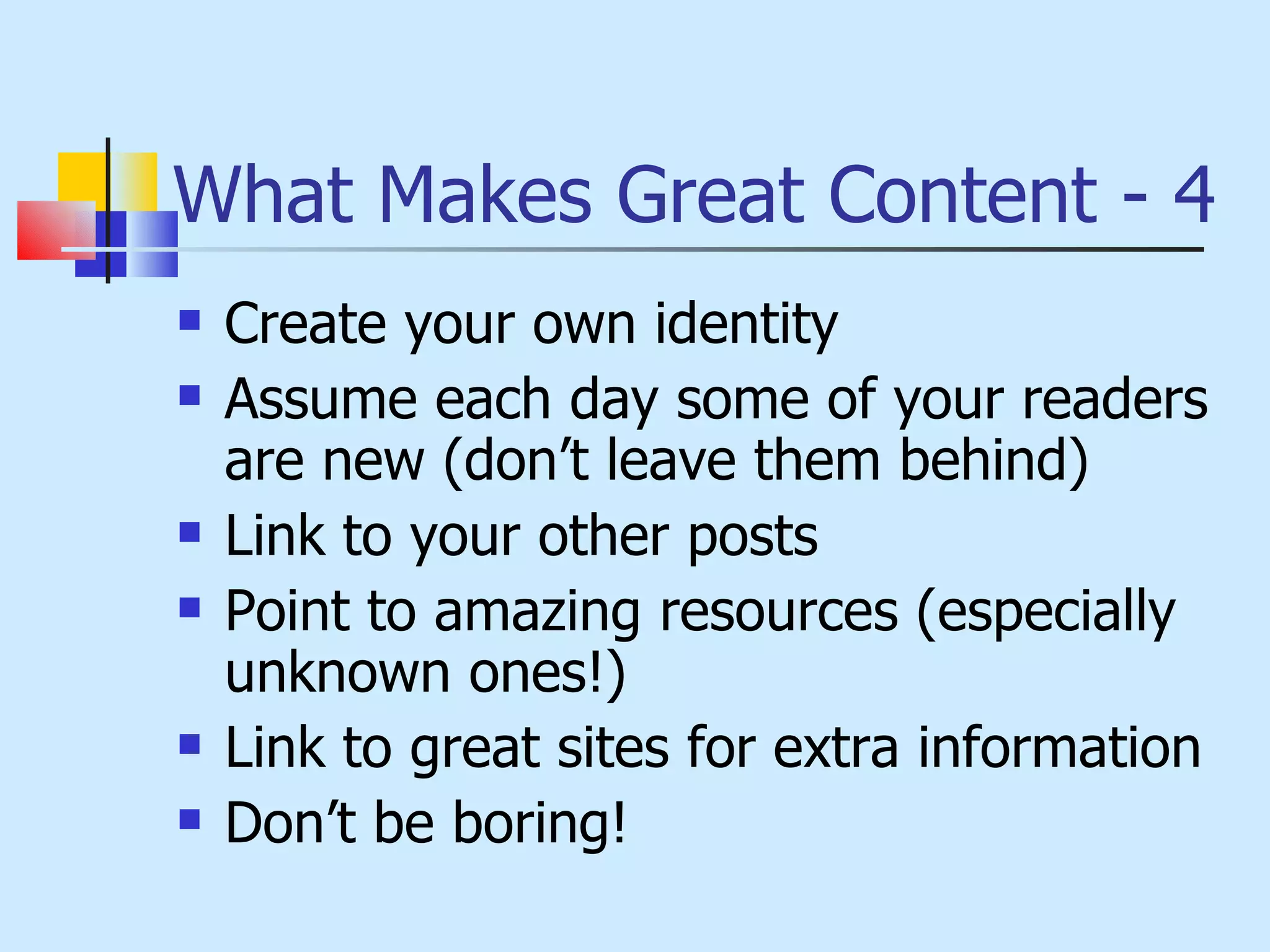 What Makes Great Content - 4 Create your own identity Assume each day some of your readers are new (don’t leave them behind) Link to your other posts Point to amazing resources (especially unknown ones!) Link to great sites for extra information Don’t be boring! 