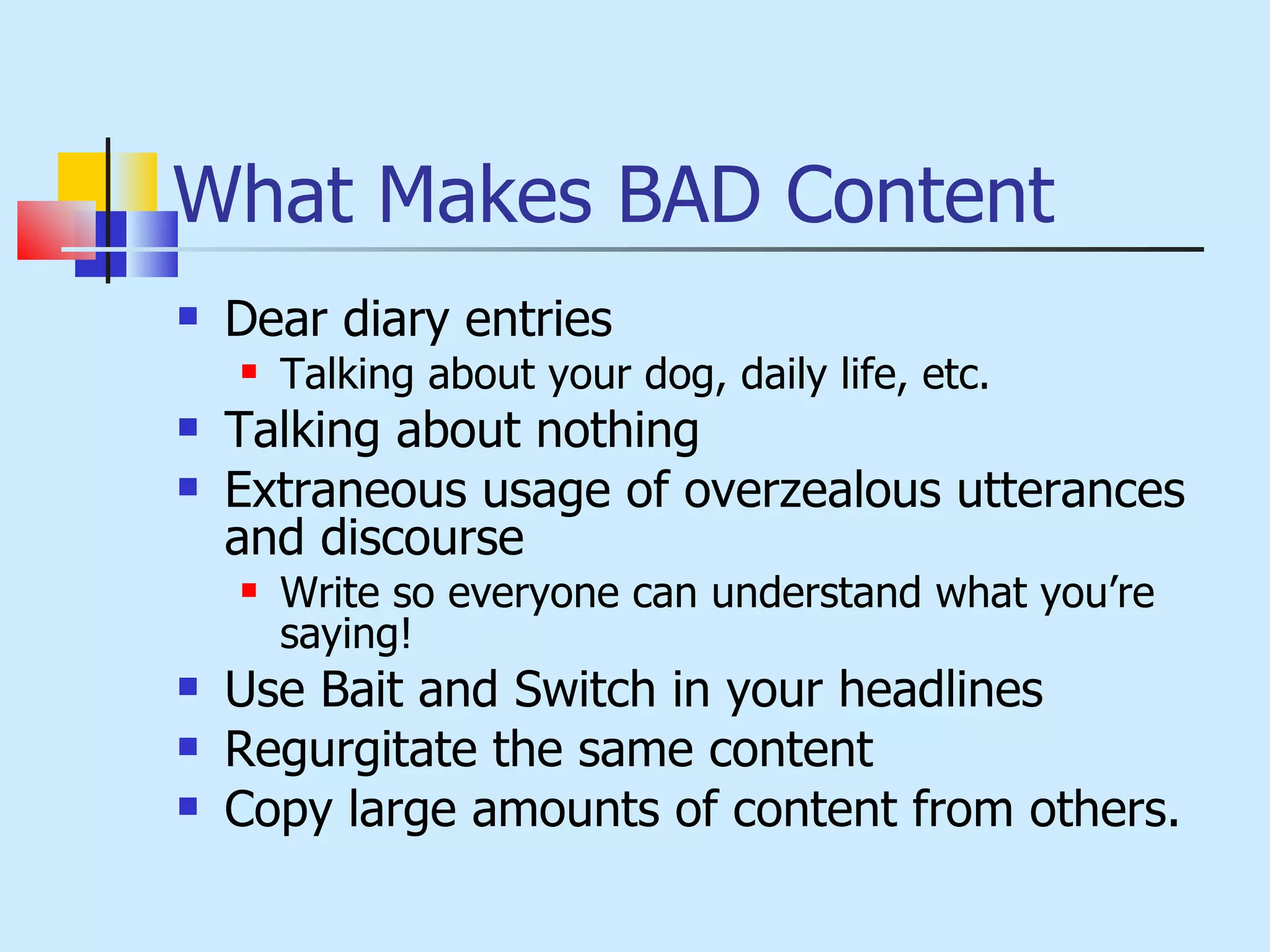 What Makes BAD Content Dear diary entries Talking about your dog, daily life, etc. Talking about nothing Extraneous usage of overzealous utterances and discourse  Write so everyone can understand what you’re saying! Use Bait and Switch in your headlines Regurgitate the same content Copy large amounts of content from others. 