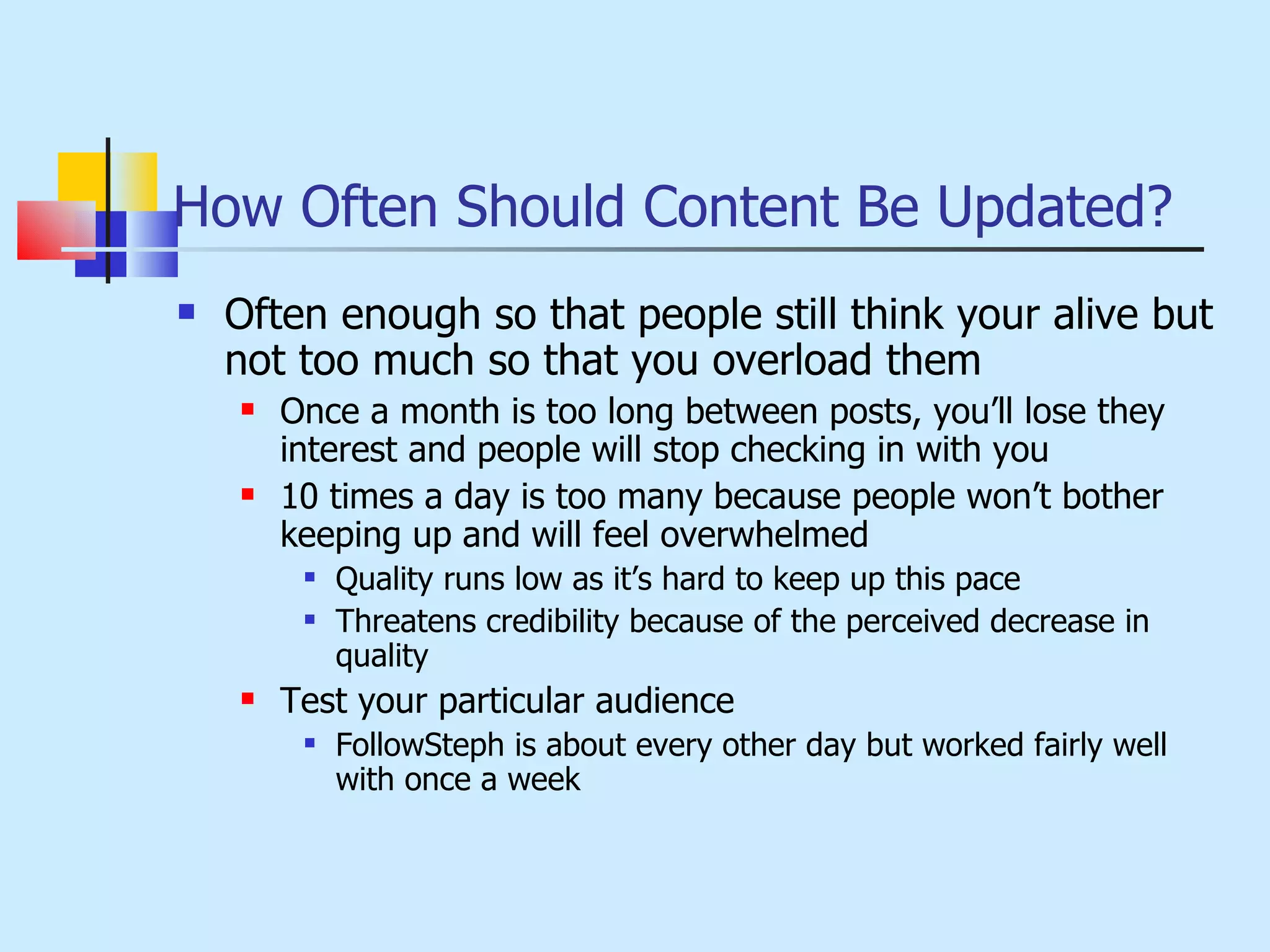 How Often Should Content Be Updated? Often enough so that people still think your alive but not too much so that you overload them Once a month is too long between posts, you’ll lose they interest and people will stop checking in with you 10 times a day is too many because people won’t bother keeping up and will feel overwhelmed Quality runs low as it’s hard to keep up this pace Threatens credibility because of the perceived decrease in quality Test your particular audience FollowSteph is about every other day but worked fairly well with once a week 