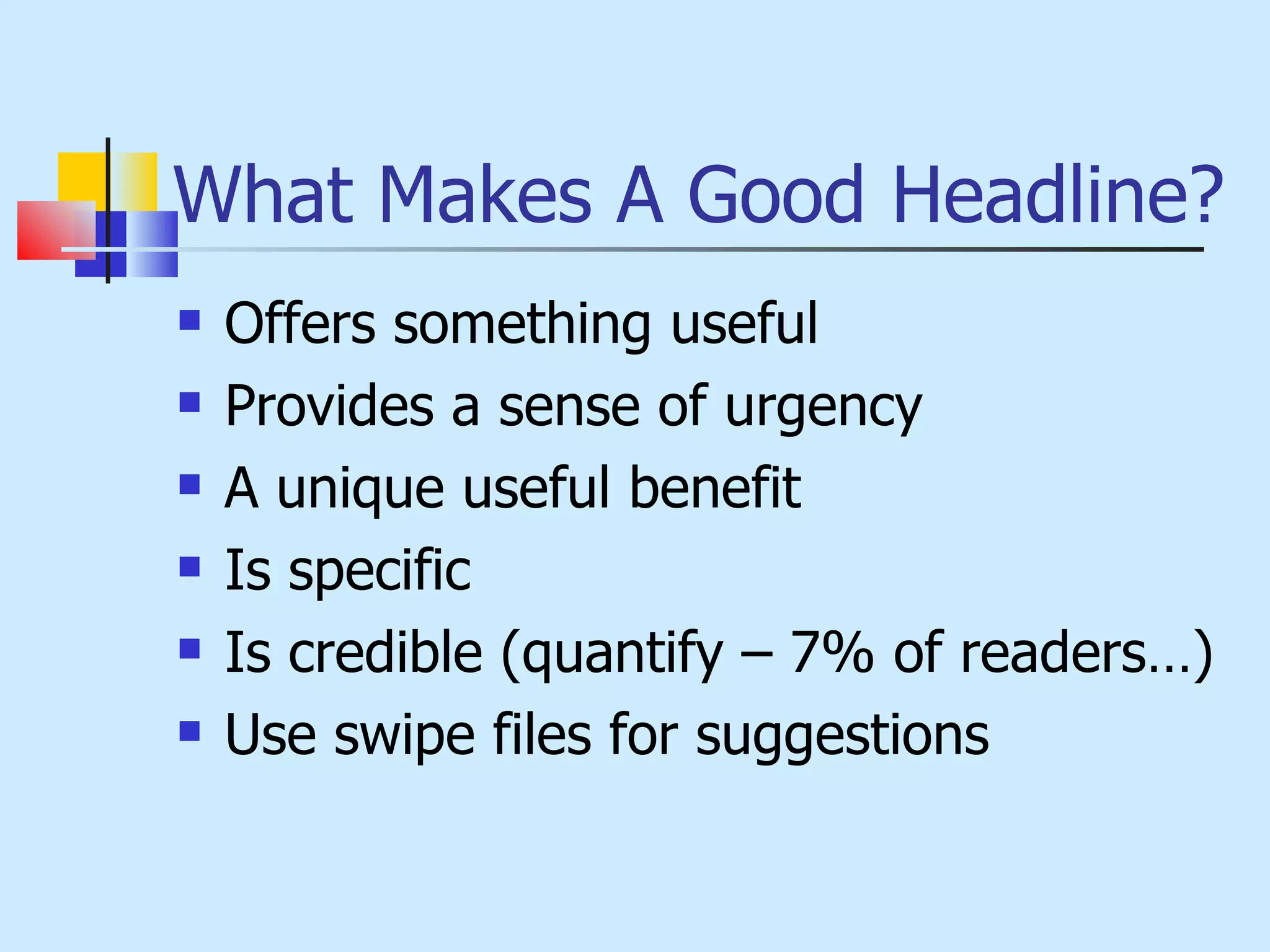 What Makes A Good Headline? Offers something useful Provides a sense of urgency A unique useful benefit Is specific Is credible (quantify – 7% of readers…) Use swipe files for suggestions 