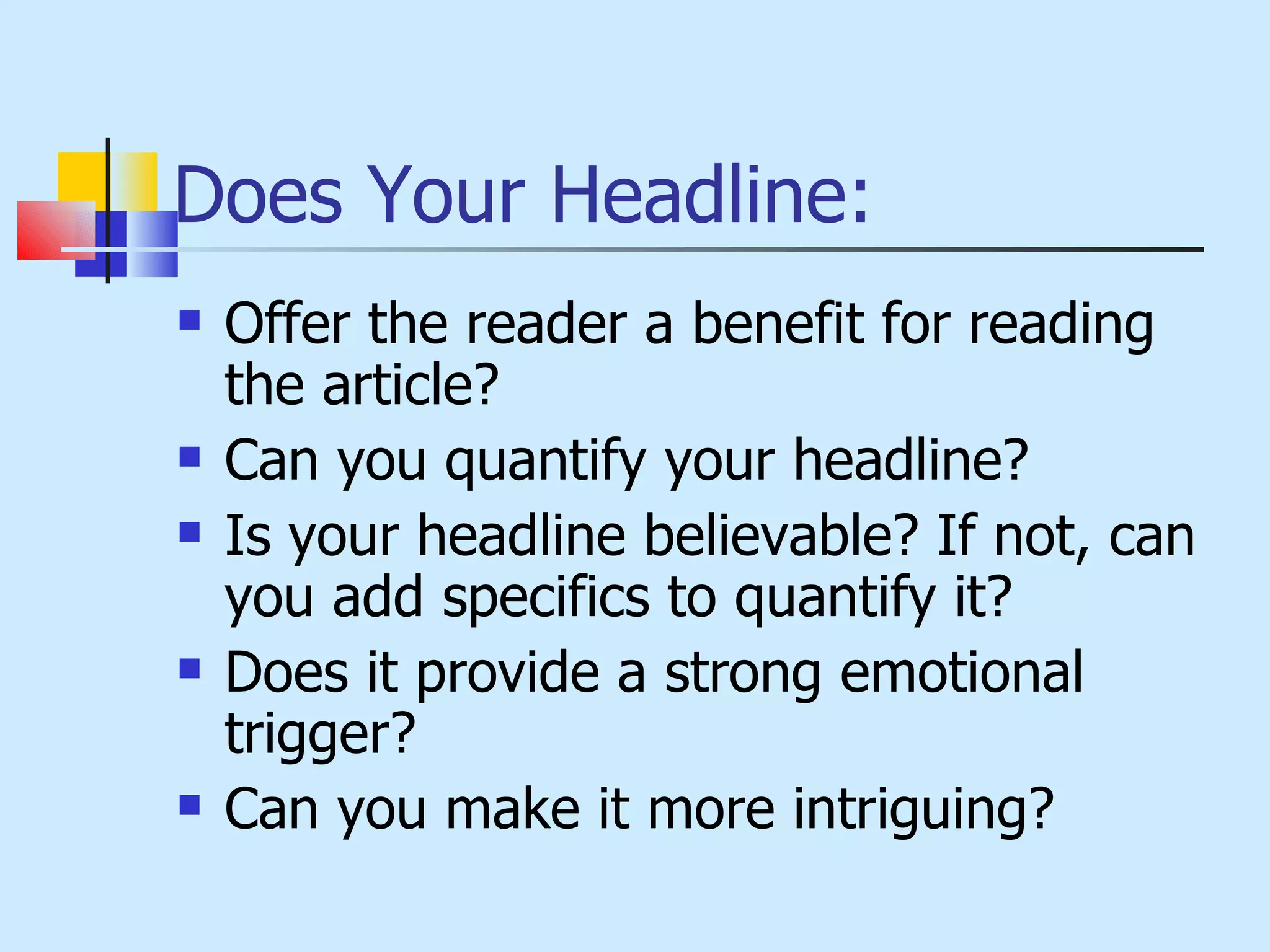 Does Your Headline: Offer the reader a benefit for reading the article? Can you quantify your headline? Is your headline believable? If not, can you add specifics to quantify it? Does it provide a strong emotional trigger? Can you make it more intriguing? 