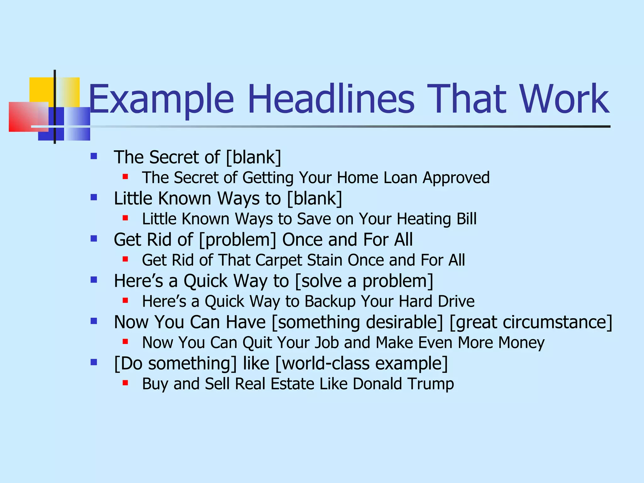 Example Headlines That Work The Secret of [blank] The Secret of Getting Your Home Loan Approved Little Known Ways to [blank] Little Known Ways to Save on Your Heating Bill Get Rid of [problem] Once and For All Get Rid of That Carpet Stain Once and For All Here’s a Quick Way to [solve a problem] Here’s a Quick Way to Backup Your Hard Drive Now You Can Have [something desirable] [great circumstance] Now You Can Quit Your Job and Make Even More Money [Do something] like [world-class example] Buy and Sell Real Estate Like Donald Trump 