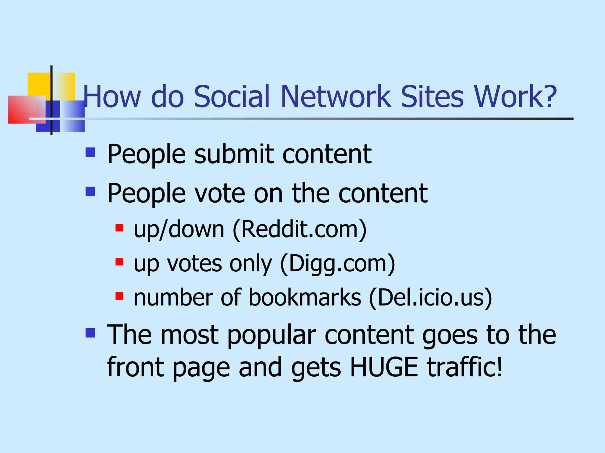 How do Social Network Sites Work? People submit content People vote on the content  up/down (Reddit.com) up votes only (Digg.com) number of bookmarks (Del.icio.us) The most popular content goes to the front page and gets HUGE traffic! 