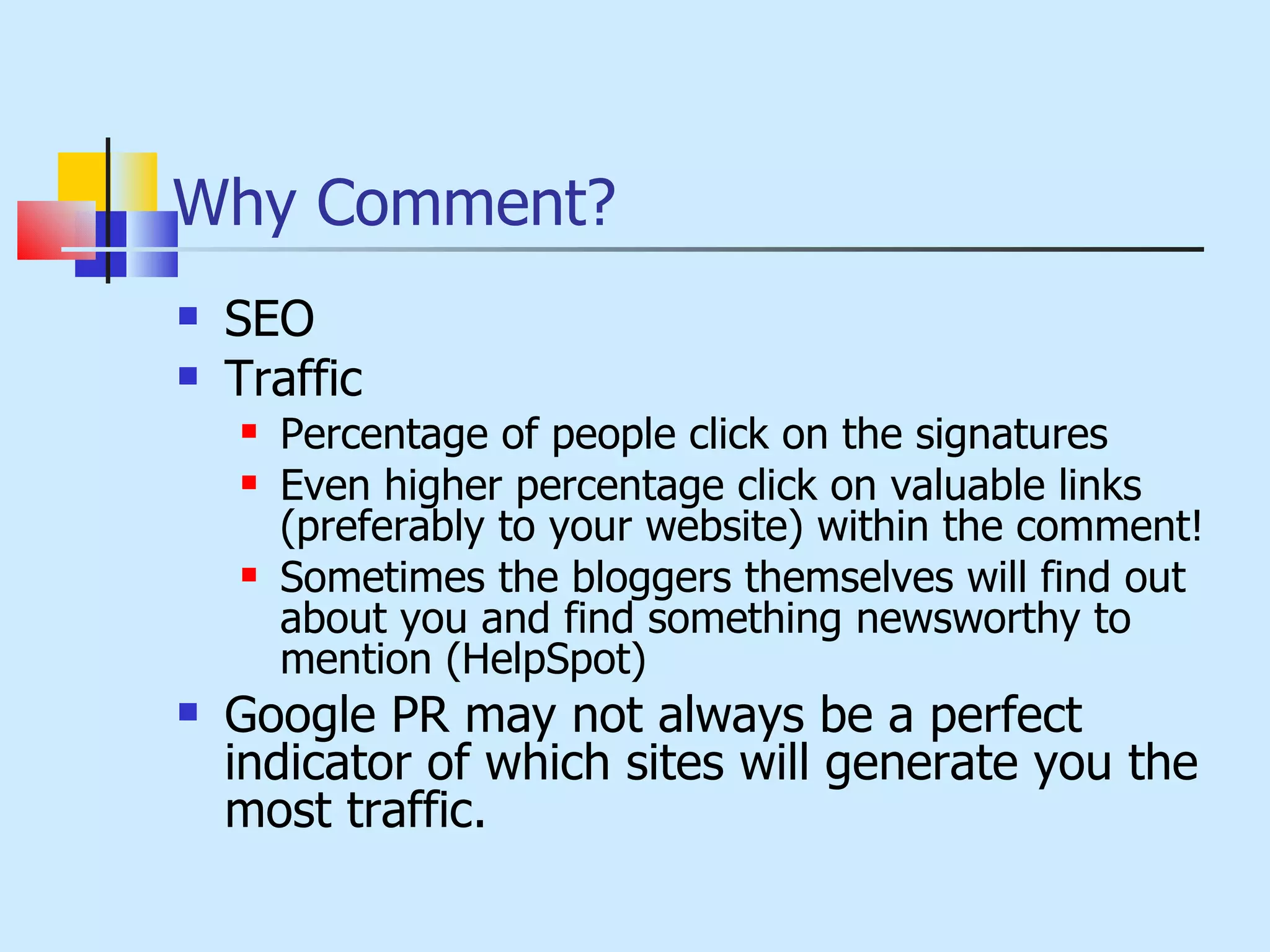 Why Comment? SEO Traffic Percentage of people click on the signatures Even higher percentage click on valuable links (preferably to your website) within the comment! Sometimes the bloggers themselves will find out about you and find something newsworthy to mention (HelpSpot) Google PR may not always be a perfect indicator of which sites will generate you the most traffic. 