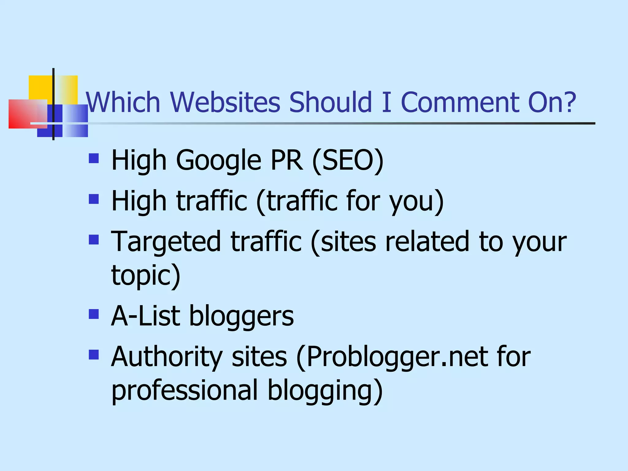 Which Websites Should I Comment On? High Google PR (SEO) High traffic (traffic for you) Targeted traffic (sites related to your topic) A-List bloggers Authority sites (Problogger.net for professional blogging) 