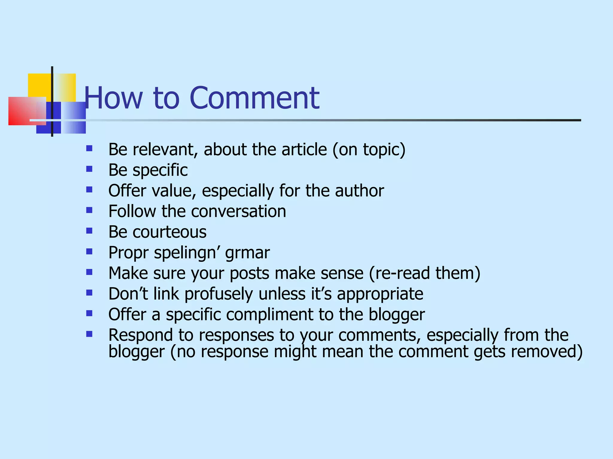 How to Comment Be relevant, about the article (on topic) Be specific Offer value, especially for the author Follow the conversation Be courteous Propr spelingn’ grmar Make sure your posts make sense (re-read them) Don’t link profusely unless it’s appropriate Offer a specific compliment to the blogger Respond to responses to your comments, especially from the blogger (no response might mean the comment gets removed) 