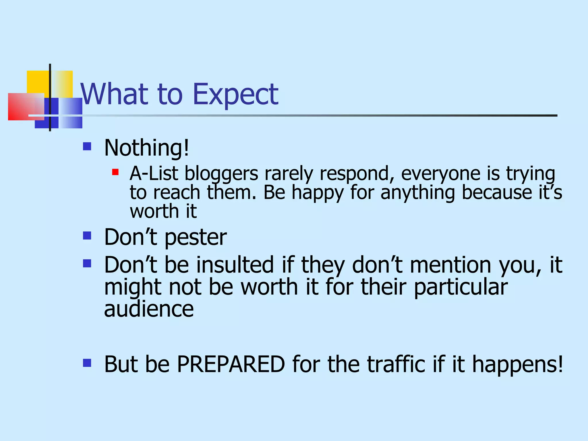 What to Expect Nothing! A-List bloggers rarely respond, everyone is trying to reach them. Be happy for anything because it’s worth it Don’t pester Don’t be insulted if they don’t mention you, it might not be worth it for their particular audience But be PREPARED for the traffic if it happens! 