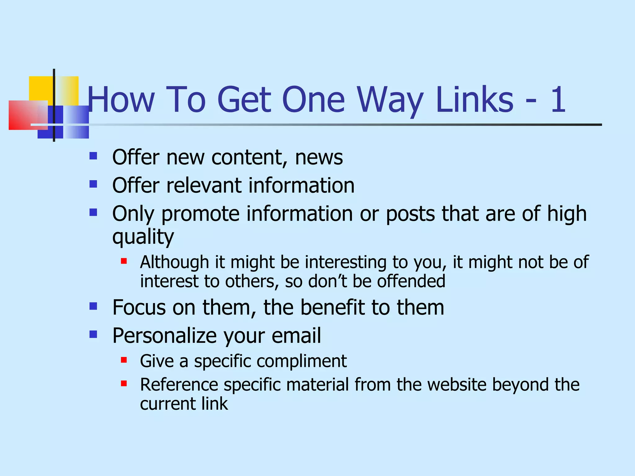 How To Get One Way Links - 1 Offer new content, news Offer relevant information Only promote information or posts that are of high quality Although it might be interesting to you, it might not be of interest to others, so don’t be offended Focus on them, the benefit to them Personalize your email Give a specific compliment Reference specific material from the website beyond the current link 