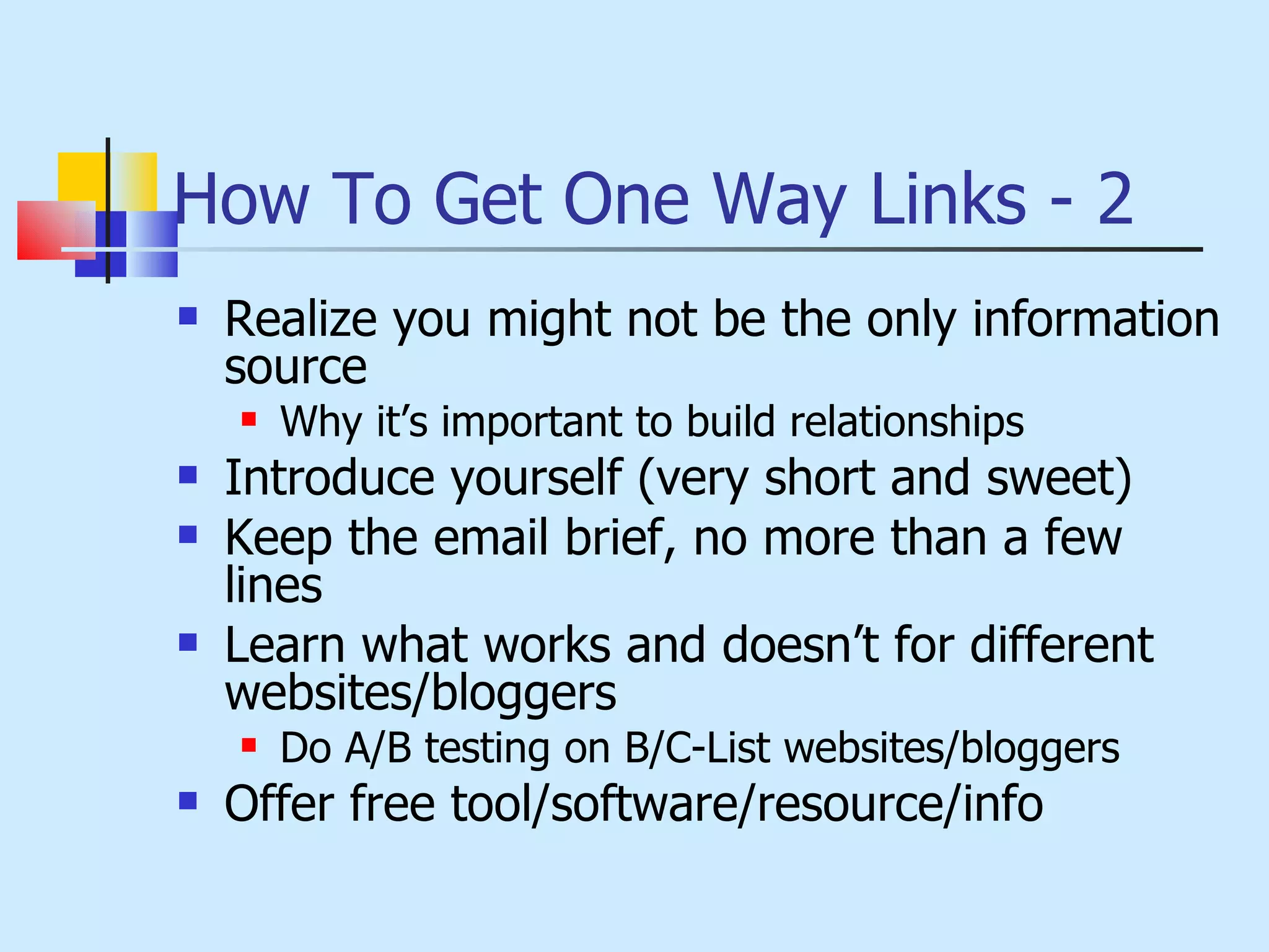 How To Get One Way Links - 2 Realize you might not be the only information source Why it’s important to build relationships Introduce yourself (very short and sweet) Keep the email brief, no more than a few lines Learn what works and doesn’t for different websites/bloggers Do A/B testing on B/C-List websites/bloggers Offer free tool/software/resource/info 