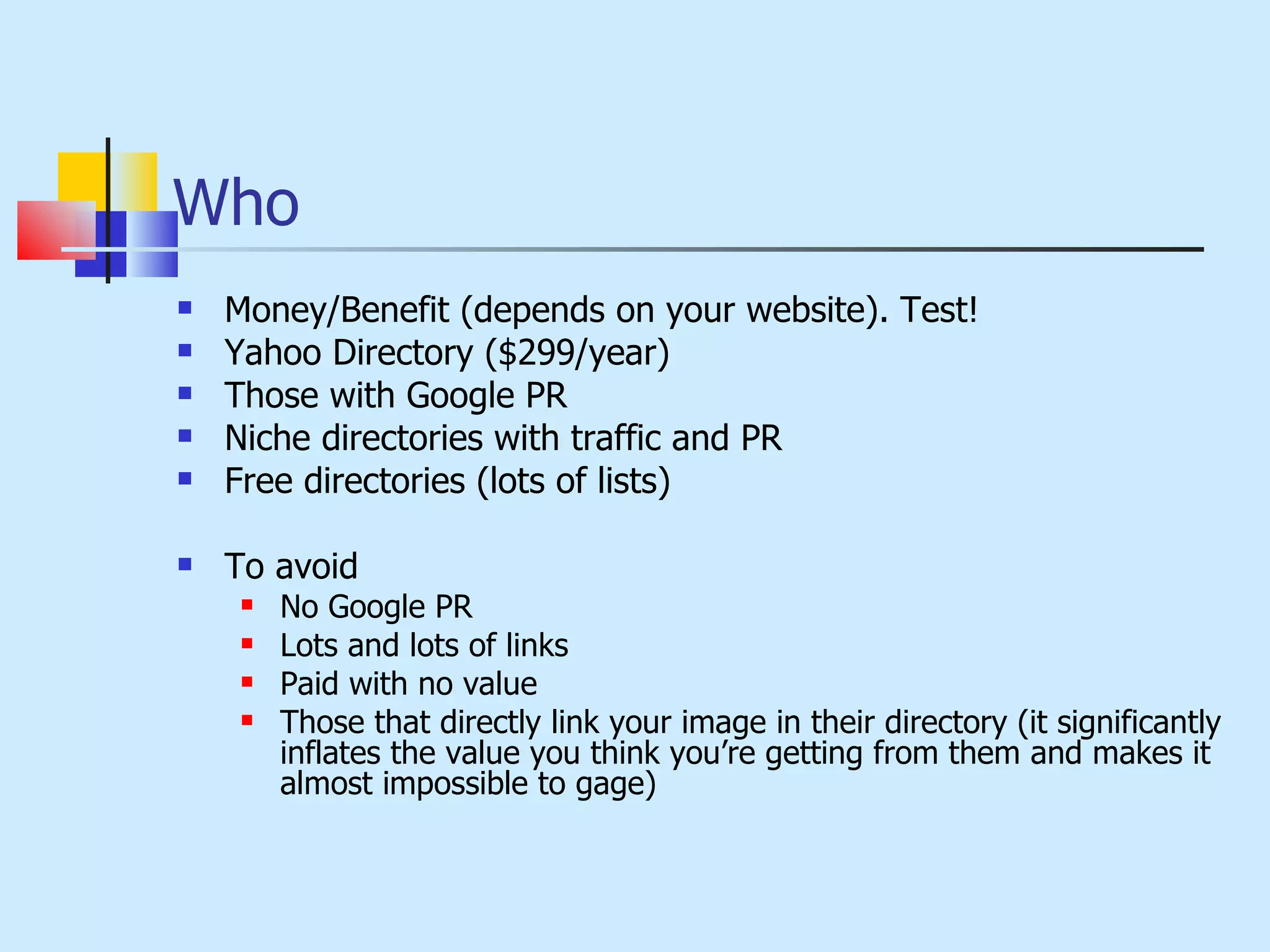 Who Money/Benefit (depends on your website). Test! Yahoo Directory ($299/year) Those with Google PR Niche directories with traffic and PR Free directories (lots of lists) To avoid No Google PR Lots and lots of links Paid with no value Those that directly link your image in their directory (it significantly inflates the value you think you’re getting from them and makes it almost impossible to gage) 