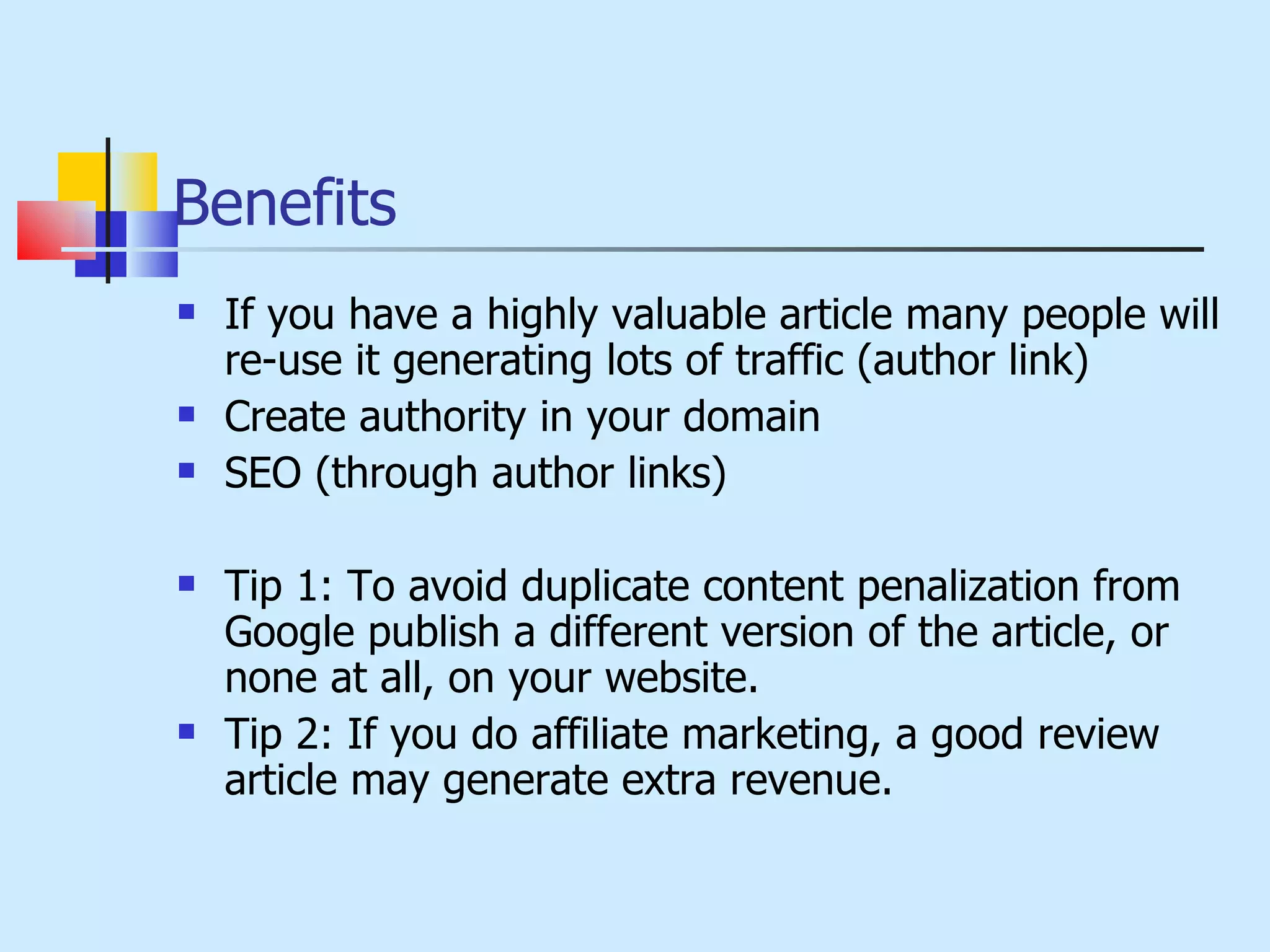 Benefits If you have a highly valuable article many people will re-use it generating lots of traffic (author link) Create authority in your domain SEO (through author links) Tip 1: To avoid duplicate content penalization from Google publish a different version of the article, or none at all, on your website. Tip 2: If you do affiliate marketing, a good review article may generate extra revenue. 