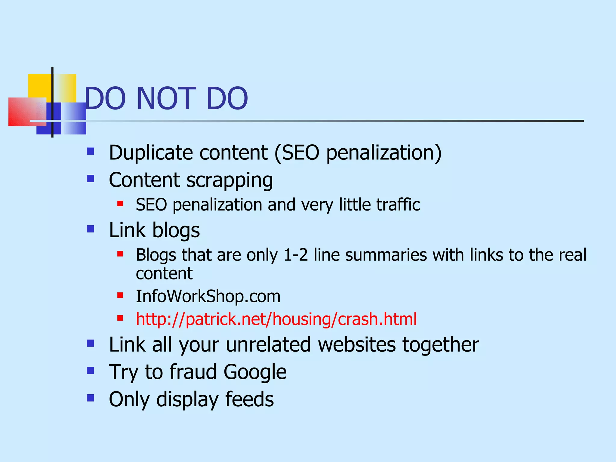 DO NOT DO Duplicate content (SEO penalization) Content scrapping SEO penalization and very little traffic Link blogs Blogs that are only 1-2 line summaries with links to the real content InfoWorkShop.com  http://patrick.net/housing/crash.html Link all your unrelated websites together Try to fraud Google Only display feeds 