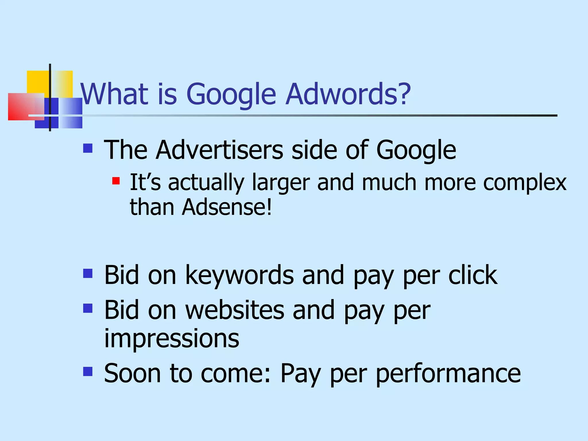What is Google Adwords? The Advertisers side of Google It’s actually larger and much more complex than Adsense! Bid on keywords and pay per click Bid on websites and pay per impressions Soon to come: Pay per performance 