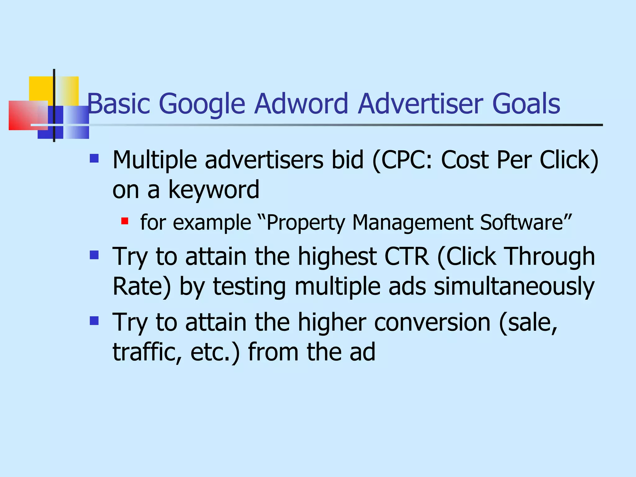 Basic Google Adword Advertiser Goals Multiple advertisers bid (CPC: Cost Per Click) on a keyword for example “Property Management Software”  Try to attain the highest CTR (Click Through Rate) by testing multiple ads simultaneously Try to attain the higher conversion (sale, traffic, etc.) from the ad 