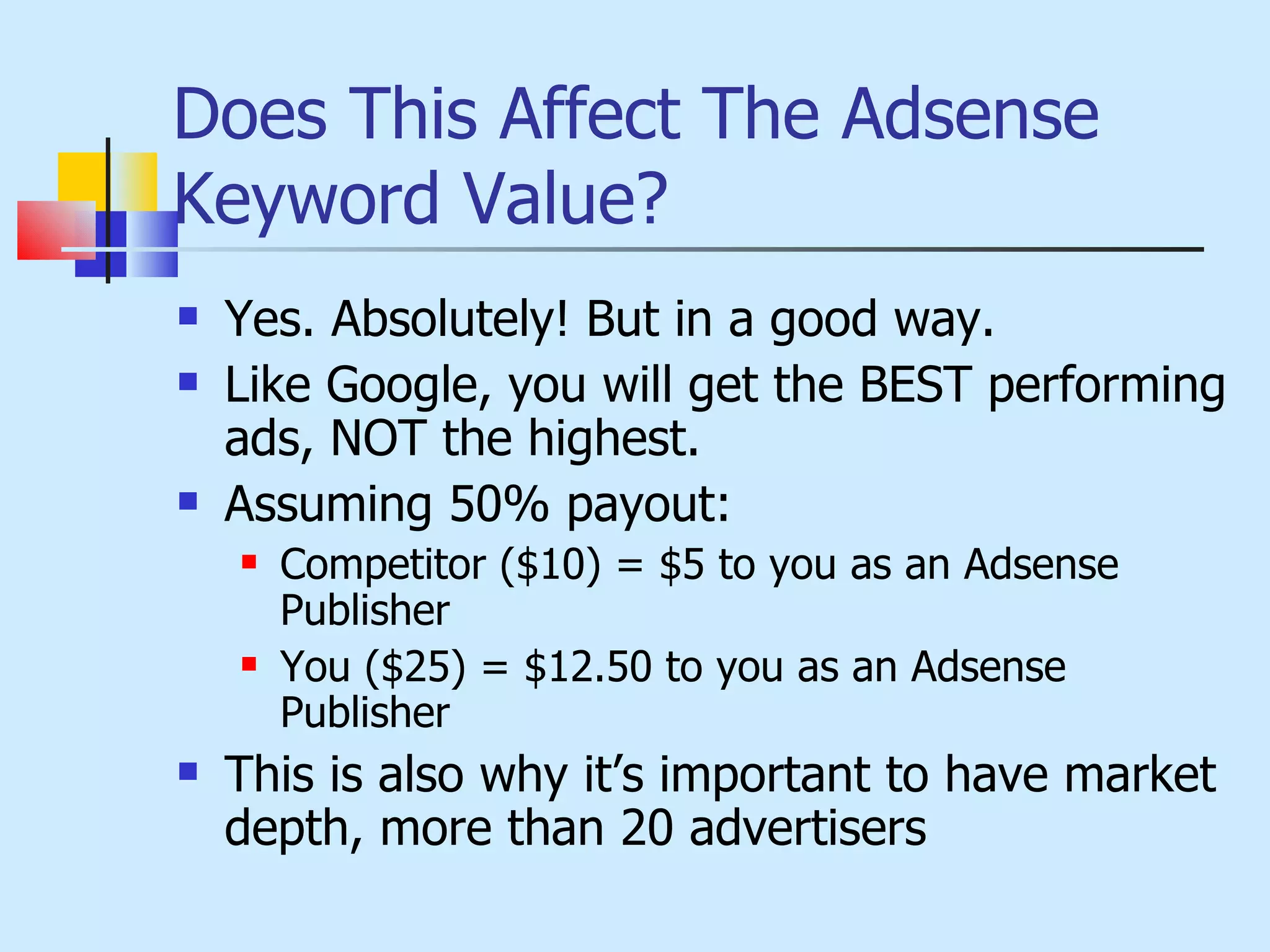 Does This Affect The Adsense Keyword Value? Yes. Absolutely! But in a good way. Like Google, you will get the BEST performing ads, NOT the highest. Assuming 50% payout: Competitor ($10) = $5 to you as an Adsense Publisher You ($25) = $12.50 to you as an Adsense Publisher This is also why it’s important to have market depth, more than 20 advertisers 