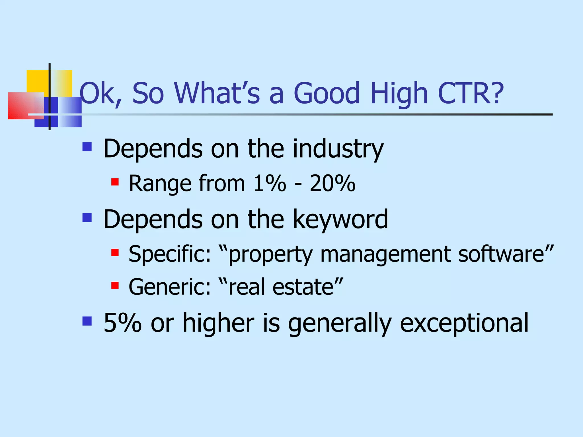 Ok, So What’s a Good High CTR? Depends on the industry Range from 1% - 20% Depends on the keyword Specific: “property management software” Generic: “real estate” 5% or higher is generally exceptional 