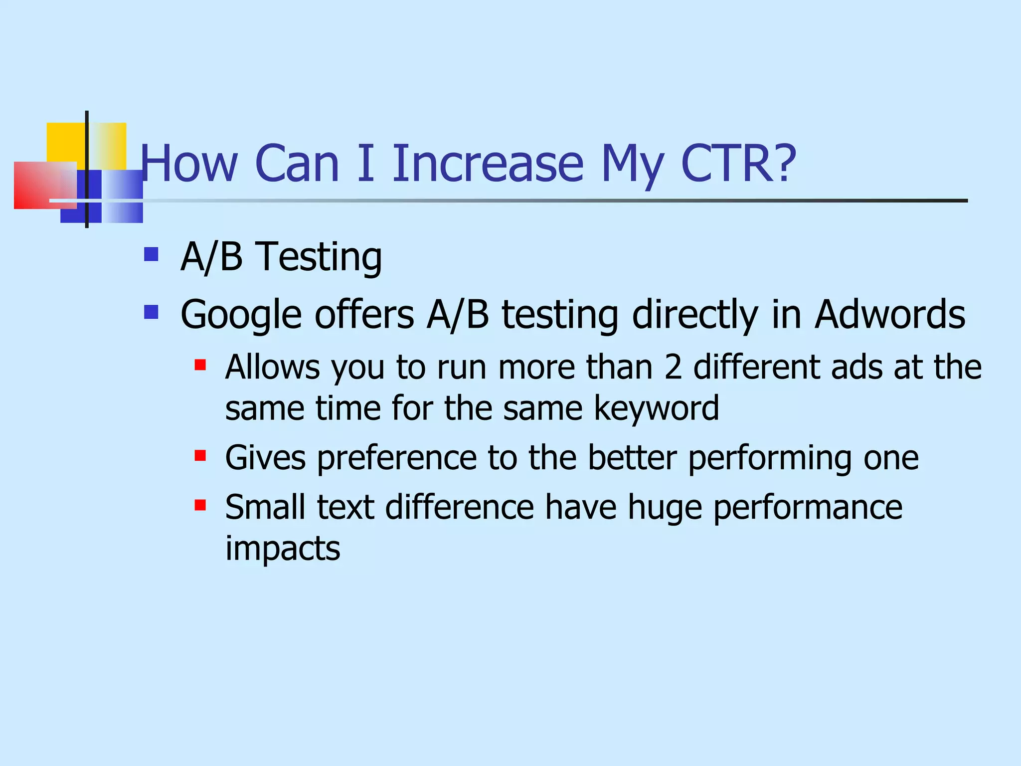 How Can I Increase My CTR? A/B Testing Google offers A/B testing directly in Adwords Allows you to run more than 2 different ads at the same time for the same keyword Gives preference to the better performing one Small text difference have huge performance impacts 