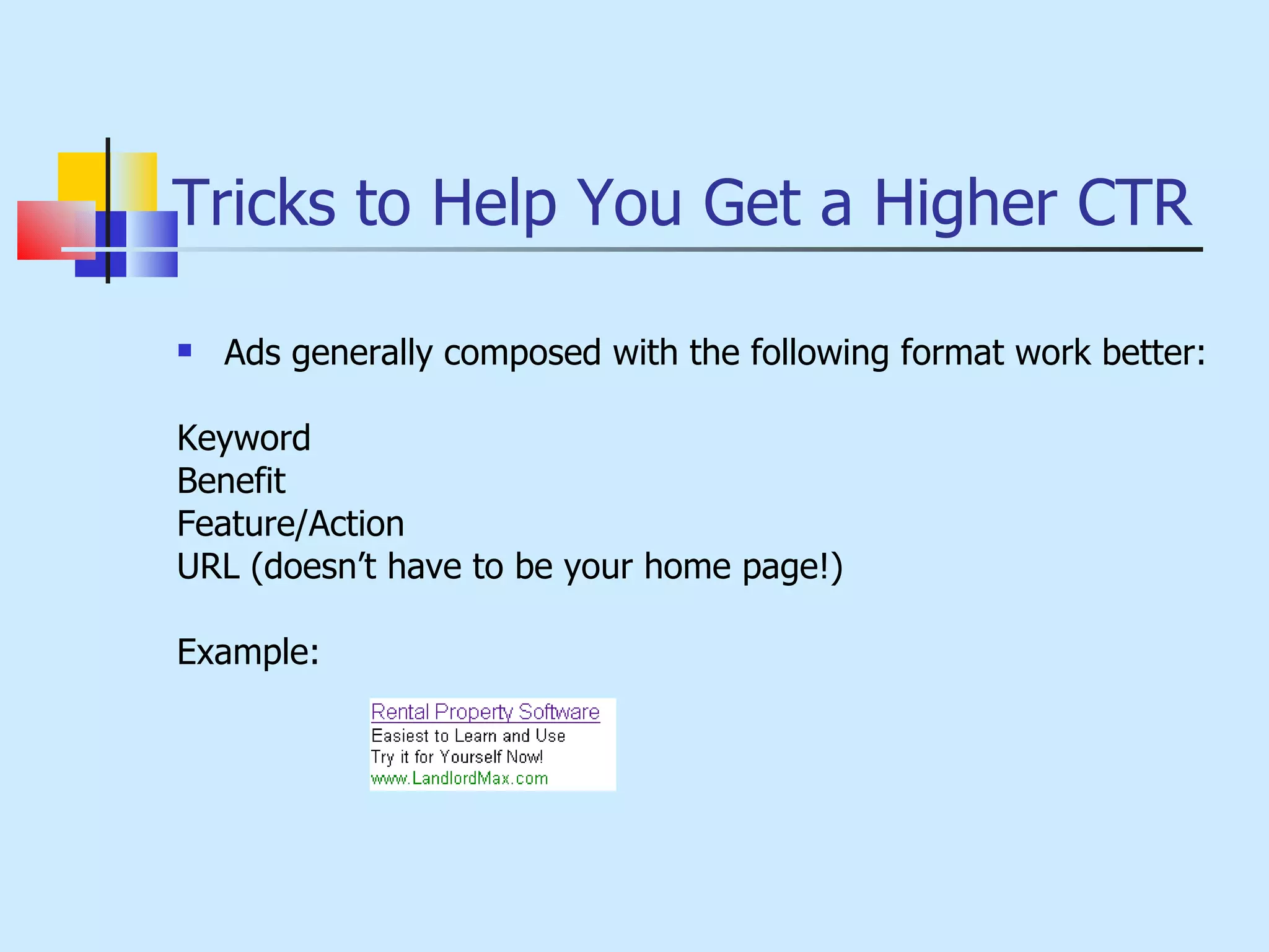 Tricks to Help You Get a Higher CTR Ads generally composed with the following format work better: Keyword Benefit Feature/Action URL (doesn’t have to be your home page!) Example: 