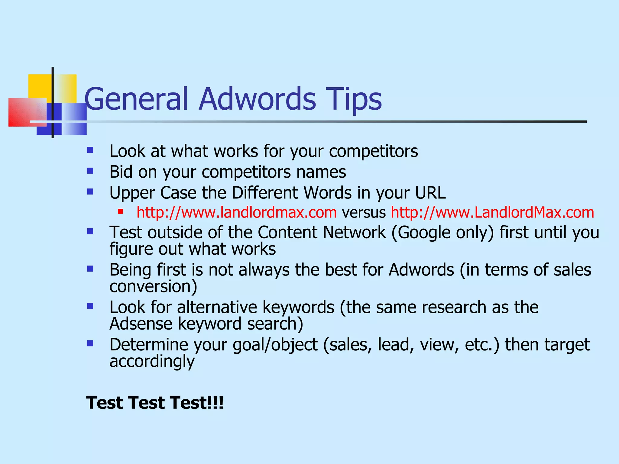 General Adwords Tips Look at what works for your competitors Bid on your competitors names Upper Case the Different Words in your URL http://www.landlordmax.com  versus  http://www.LandlordMax.com Test outside of the Content Network (Google only) first until you figure out what works Being first is not always the best for Adwords (in terms of sales conversion) Look for alternative keywords (the same research as the Adsense keyword search) Determine your goal/object (sales, lead, view, etc.) then target accordingly Test Test Test!!! 