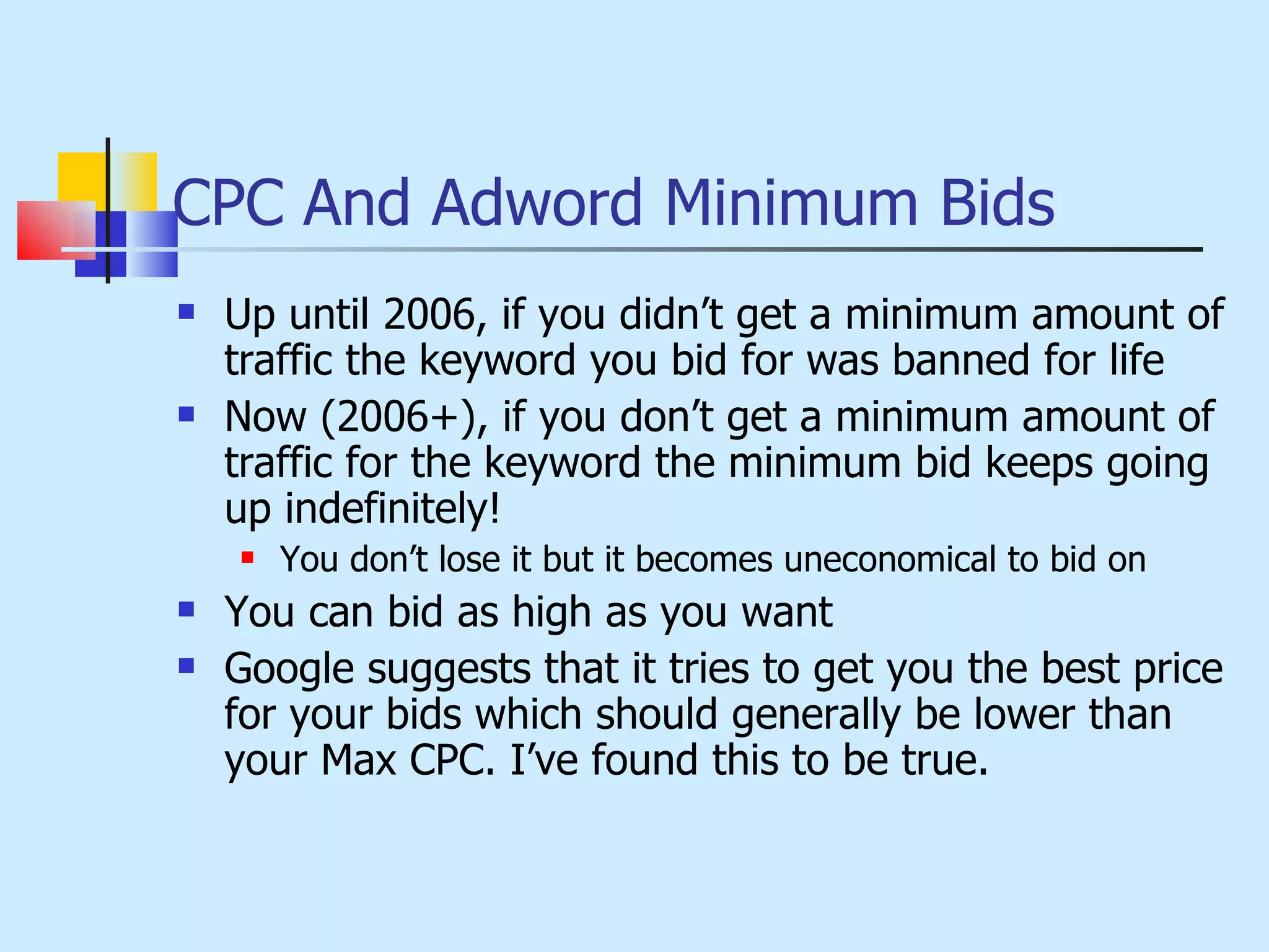 CPC And Adword Minimum Bids Up until 2006, if you didn’t get a minimum amount of traffic the keyword you bid for was banned for life Now (2006+), if you don’t get a minimum amount of traffic for the keyword the minimum bid keeps going up indefinitely! You don’t lose it but it becomes uneconomical to bid on You can bid as high as you want Google suggests that it tries to get you the best price for your bids which should generally be lower than your Max CPC. I’ve found this to be true. 
