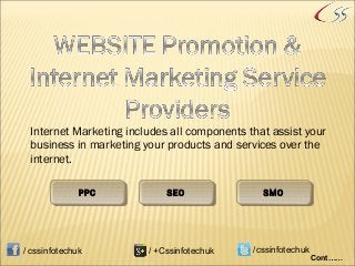Internet Marketing includes all components that assist your
business in marketing your products and services over the
internet.
PPCPPC SEOSEO SMOSMO
Cont……
/ cssinfotechuk / +Cssinfotechuk /cssinfotechuk
 