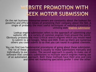 On the net business enterprise owners are constantly about the lookout for
powerful and efficient means of promoting their company about the Net. A
     single of probably the most useful techniques of website promotion is
                                          utilizing seek engines submission.
      Lookup engine submission refers to the approach of submitting your
     website URL to a variety of common engines from around the world.
Obviously probably the most critical search engines which you would need
    to submit to are Google, Yahoo and MSN. Even so there are numerous
   others you could submit to so that you can round in a global clientele.
You can find two fundamental procedures of going about these submission.
  The 1st of these procedures is usually to make submissions manually and
 individually to each motor. The second approach is usually to make use of
 software that conducts submissions to multiple search engines making use
  of an automated approach. Both these methods have their pros and cons
                and some net marketing specialists prefer 1 over the other.
 
