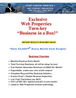 Exclusive
          Web Properties
              Turn-key
         “Business in a Box!”
              INSTANT RESULTS OR MONEY BACK!

 “Earn $3,000 +” Every Month from Google!


                     Business Overview

 Monthly Revenue Every Month
 Total Turn-key Business, all will be setup for you!
 One Domain Generates Revenues of $3000 Per Month!
 Expandable, create your own online empire!
 Complete Plug and Play Business Solution.
 Income Proof + Double Revenue Inspection.
 Live Trial! Test before you BUY!
 PAY LATER! 50% Upfront and 50% in one month!
 Latest in Web Properties revenue technology.
 