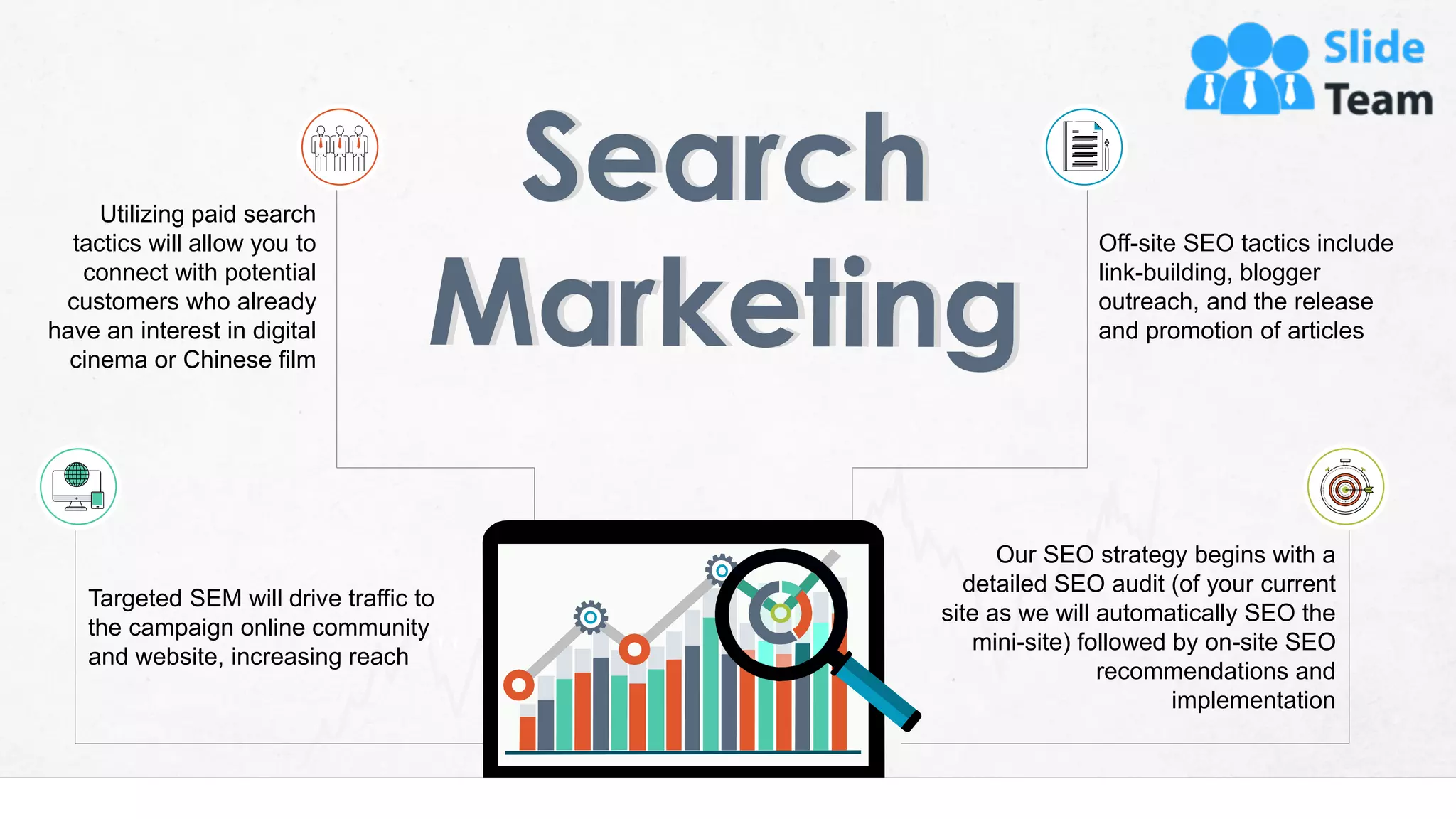 10
Our SEO strategy begins with a
detailed SEO audit (of your current
site as we will automatically SEO the
mini-site) followed by on-site SEO
recommendations and
implementation
Off-site SEO tactics include
link-building, blogger
outreach, and the release
and promotion of articles
Targeted SEM will drive traffic to
the campaign online community
and website, increasing reach
Utilizing paid search
tactics will allow you to
connect with potential
customers who already
have an interest in digital
cinema or Chinese film
 