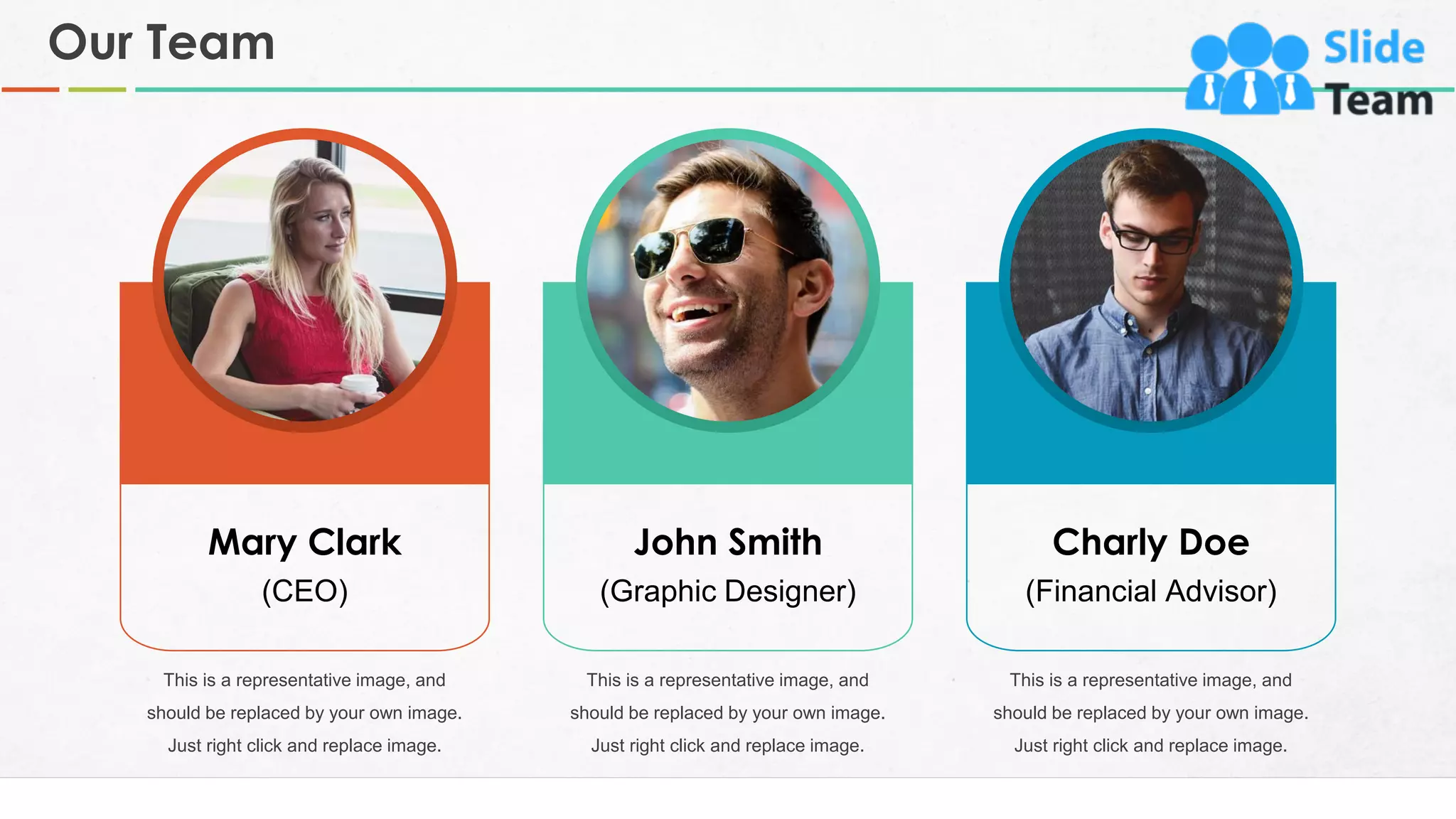 Mary Clark
(CEO)
John Smith
(Graphic Designer)
Charly Doe
(Financial Advisor)
This is a representative image, and
should be replaced by your own image.
Just right click and replace image.
This is a representative image, and
should be replaced by your own image.
Just right click and replace image.
This is a representative image, and
should be replaced by your own image.
Just right click and replace image.
Our Team
29
 