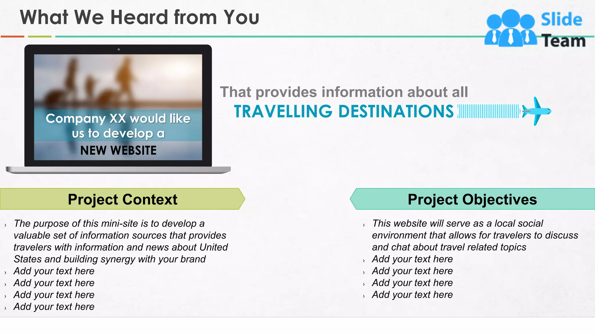 What We Heard from You
3
Project Context
› The purpose of this mini-site is to develop a
valuable set of information sources that provides
travelers with information and news about United
States and building synergy with your brand
› Add your text here
› Add your text here
› Add your text here
› Add your text here
Project Objectives
› This website will serve as a local social
environment that allows for travelers to discuss
and chat about travel related topics
› Add your text here
› Add your text here
› Add your text here
› Add your text here
NEW WEBSITE
Company XX would like
us to develop a
That provides information about all
TRAVELLING DESTINATIONS
 