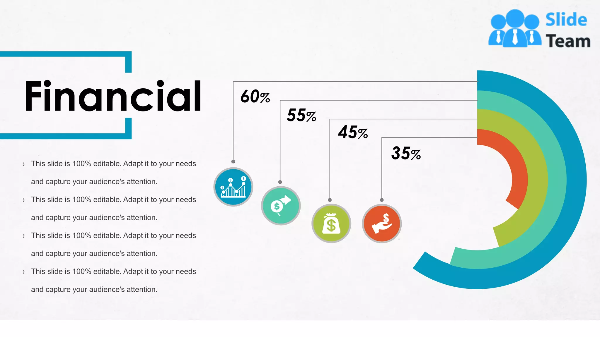 30
35%
45%
55%
60%
Financial
› This slide is 100% editable. Adapt it to your needs
and capture your audience's attention.
› This slide is 100% editable. Adapt it to your needs
and capture your audience's attention.
› This slide is 100% editable. Adapt it to your needs
and capture your audience's attention.
› This slide is 100% editable. Adapt it to your needs
and capture your audience's attention.
 