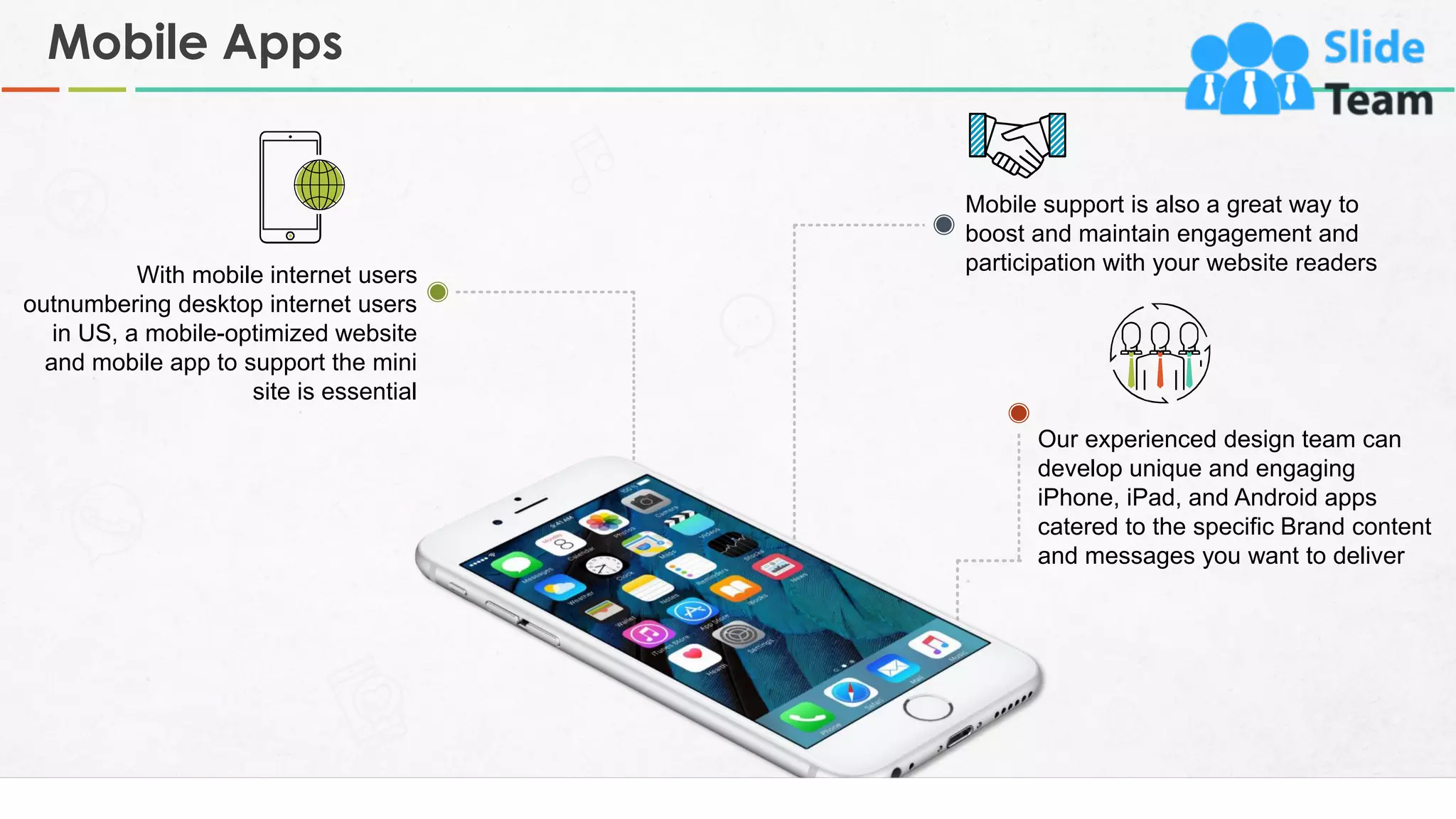 Mobile Apps
8
Mobile support is also a great way to
boost and maintain engagement and
participation with your website readers
Our experienced design team can
develop unique and engaging
iPhone, iPad, and Android apps
catered to the specific Brand content
and messages you want to deliver
With mobile internet users
outnumbering desktop internet users
in US, a mobile-optimized website
and mobile app to support the mini
site is essential
 