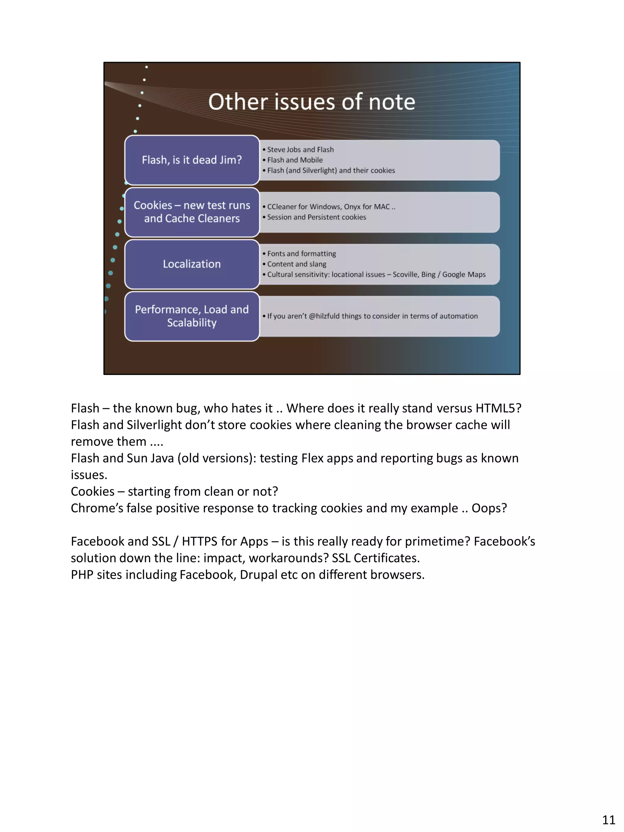 Flash – the known bug, who hates it .. Where does it really stand versus HTML5?
Flash and Silverlight don’t store cookies where cleaning the browser cache will
remove them ....
Flash and Sun Java (old versions): testing Flex apps and reporting bugs as known
issues.
Cookies – starting from clean or not?
Chrome’s false positive response to tracking cookies and my example .. Oops?

Facebook and SSL / HTTPS for Apps – is this really ready for primetime? Facebook’s
solution down the line: impact, workarounds? SSL Certificates.
PHP sites including Facebook, Drupal etc on different browsers.




                                                                                     11
 