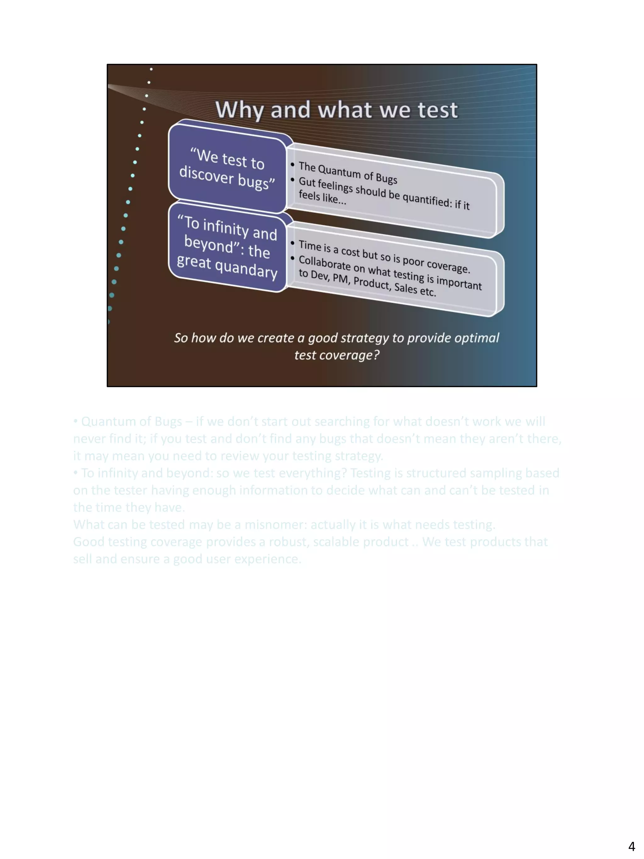 • Quantum of Bugs – if we don’t start out searching for what doesn’t work we will
never find it; if you test and don’t find any bugs that doesn’t mean they aren’t there,
it may mean you need to review your testing strategy.
• To infinity and beyond: so we test everything? Testing is structured sampling based
on the tester having enough information to decide what can and can’t be tested in
the time they have.
What can be tested may be a misnomer: actually it is what needs testing.
Good testing coverage provides a robust, scalable product .. We test products that
sell and ensure a good user experience.




                                                                                          4
 