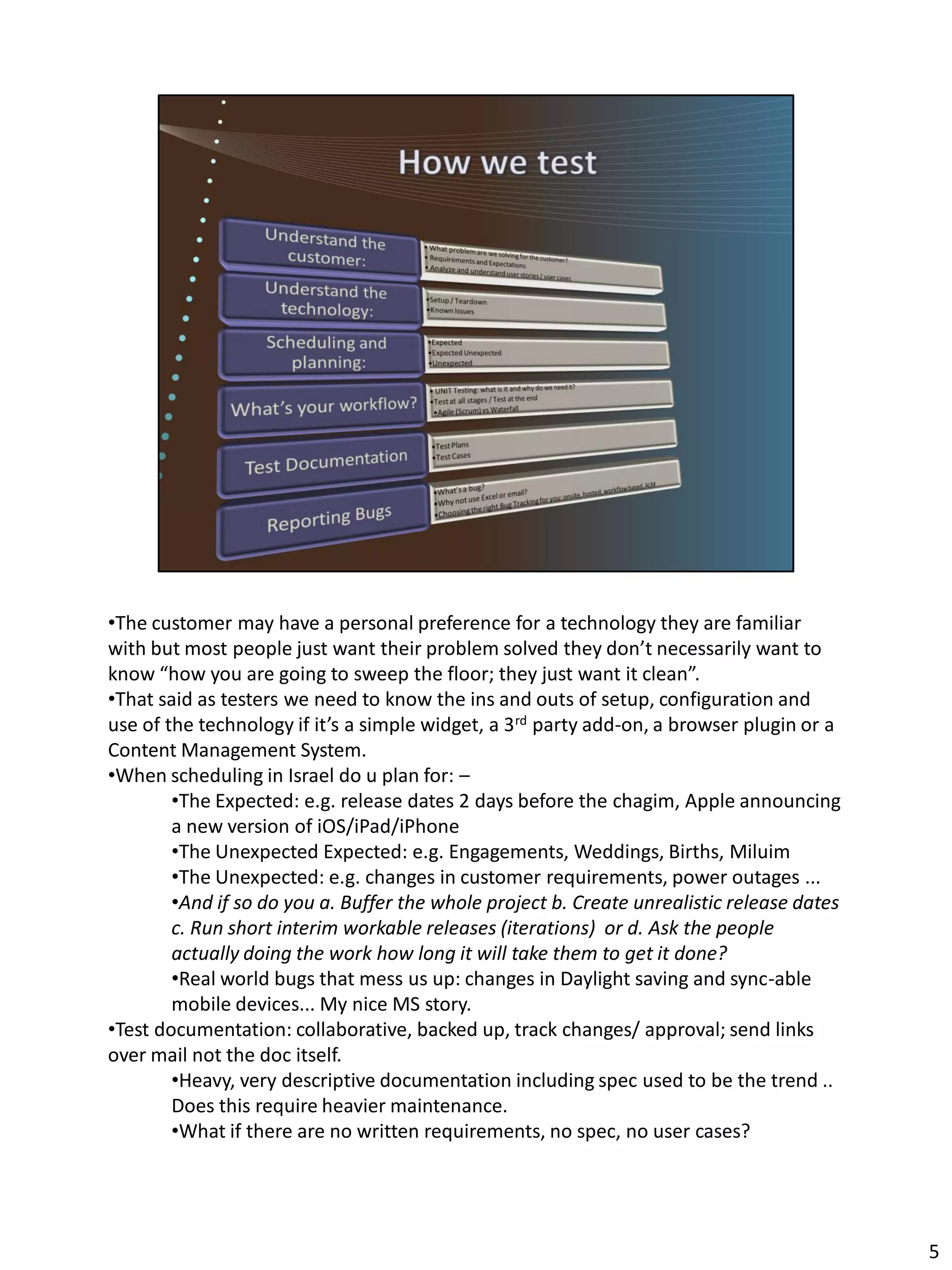 •The customer may have a personal preference for a technology they are familiar
with but most people just want their problem solved they don’t necessarily want to
know “how you are going to sweep the floor; they just want it clean”.
•That said as testers we need to know the ins and outs of setup, configuration and
use of the technology if it’s a simple widget, a 3rd party add-on, a browser plugin or a
Content Management System.
•When scheduling in Israel do u plan for: –
        •The Expected: e.g. release dates 2 days before the chagim, Apple announcing
        a new version of iOS/iPad/iPhone
        •The Unexpected Expected: e.g. Engagements, Weddings, Births, Miluim
        •The Unexpected: e.g. changes in customer requirements, power outages ...
        •And if so do you a. Buffer the whole project b. Create unrealistic release dates
        c. Run short interim workable releases (iterations) or d. Ask the people
        actually doing the work how long it will take them to get it done?
        •Real world bugs that mess us up: changes in Daylight saving and sync-able
        mobile devices... My nice MS story.
•Test documentation: collaborative, backed up, track changes/ approval; send links
over mail not the doc itself.
        •Heavy, very descriptive documentation including spec used to be the trend ..
        Does this require heavier maintenance.
        •What if there are no written requirements, no spec, no user cases?




                                                                                            5
 