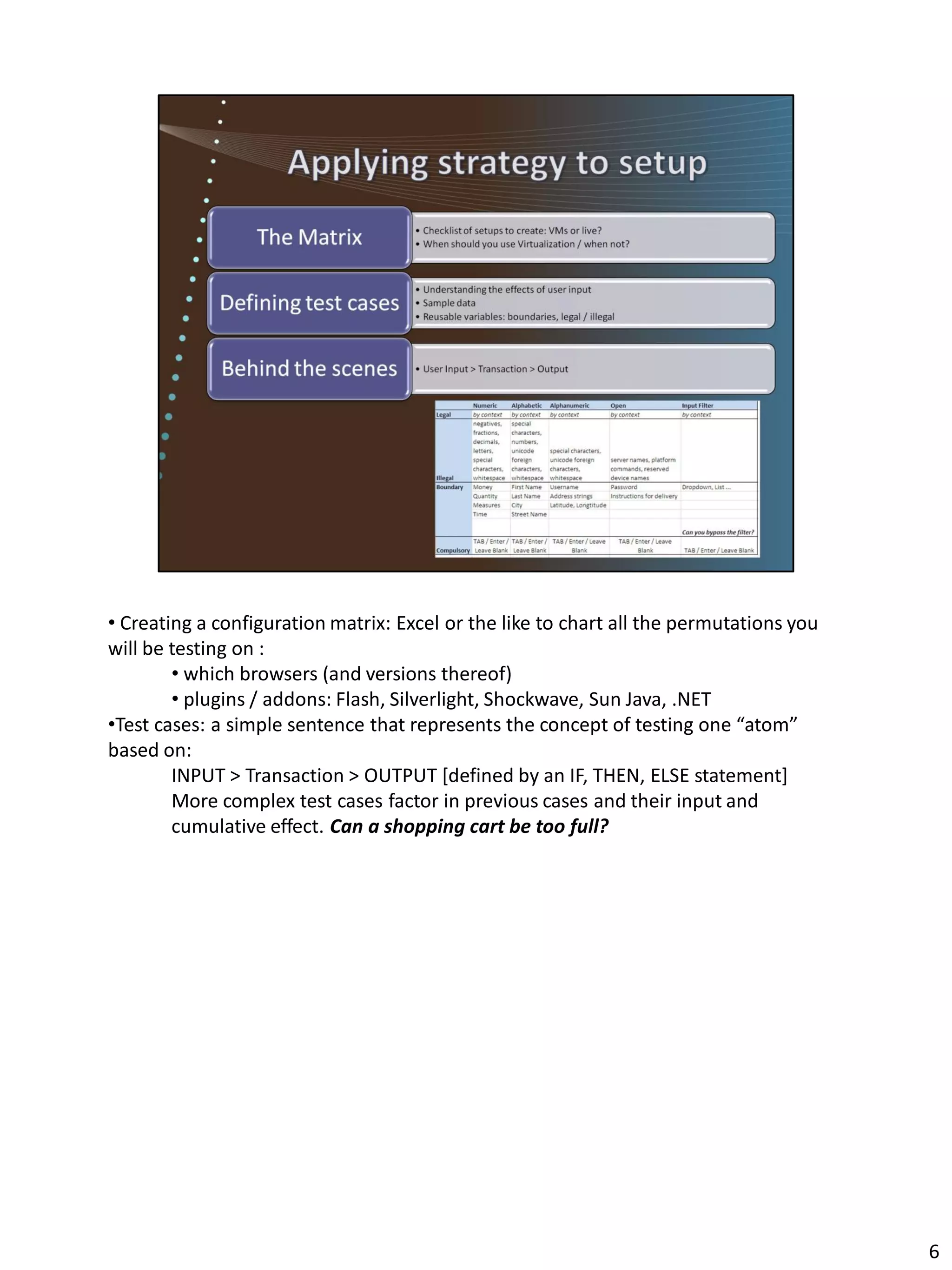 • Creating a configuration matrix: Excel or the like to chart all the permutations you
will be testing on :
        • which browsers (and versions thereof)
        • plugins / addons: Flash, Silverlight, Shockwave, Sun Java, .NET
•Test cases: a simple sentence that represents the concept of testing one “atom”
based on:
        INPUT > Transaction > OUTPUT [defined by an IF, THEN, ELSE statement]
        More complex test cases factor in previous cases and their input and
        cumulative effect. Can a shopping cart be too full?




                                                                                         6
 