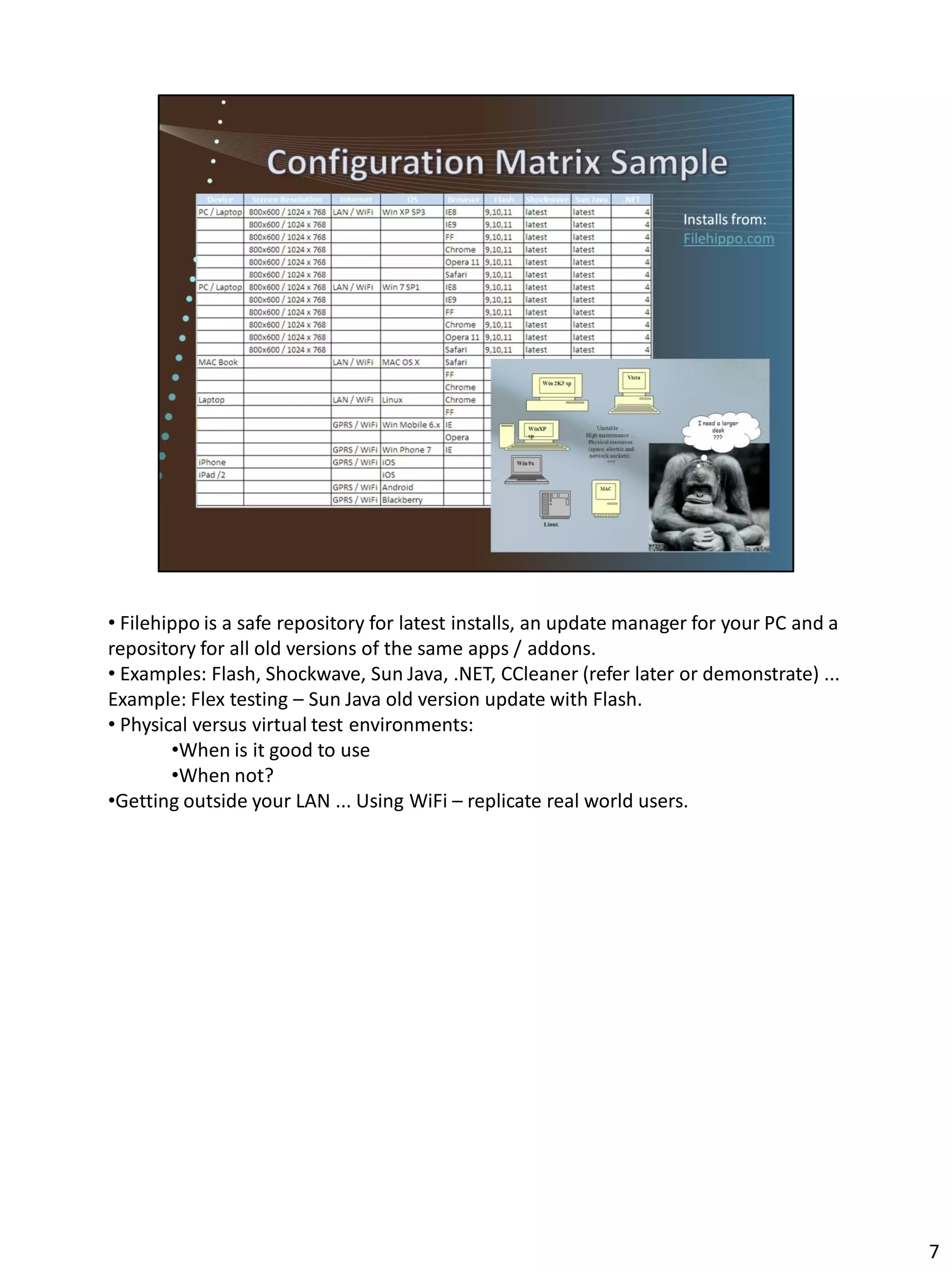 • Filehippo is a safe repository for latest installs, an update manager for your PC and a
repository for all old versions of the same apps / addons.
• Examples: Flash, Shockwave, Sun Java, .NET, CCleaner (refer later or demonstrate) ...
Example: Flex testing – Sun Java old version update with Flash.
• Physical versus virtual test environments:
        •When is it good to use
        •When not?
•Getting outside your LAN ... Using WiFi – replicate real world users.




                                                                                            7
 