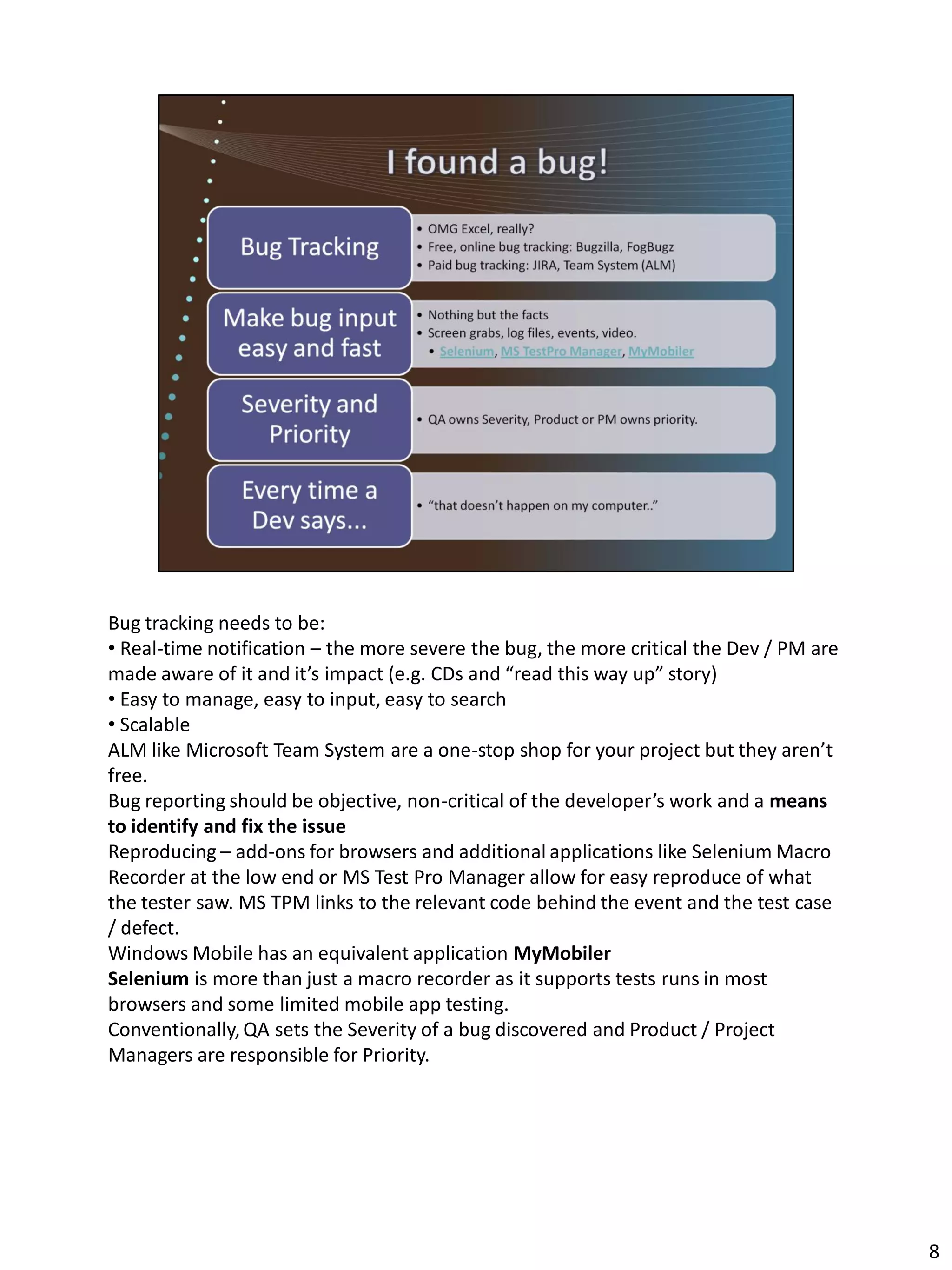 Bug tracking needs to be:
• Real-time notification – the more severe the bug, the more critical the Dev / PM are
made aware of it and it’s impact (e.g. CDs and “read this way up” story)
• Easy to manage, easy to input, easy to search
• Scalable
ALM like Microsoft Team System are a one-stop shop for your project but they aren’t
free.
Bug reporting should be objective, non-critical of the developer’s work and a means
to identify and fix the issue
Reproducing – add-ons for browsers and additional applications like Selenium Macro
Recorder at the low end or MS Test Pro Manager allow for easy reproduce of what
the tester saw. MS TPM links to the relevant code behind the event and the test case
/ defect.
Windows Mobile has an equivalent application MyMobiler
Selenium is more than just a macro recorder as it supports tests runs in most
browsers and some limited mobile app testing.
Conventionally, QA sets the Severity of a bug discovered and Product / Project
Managers are responsible for Priority.




                                                                                         8
 
