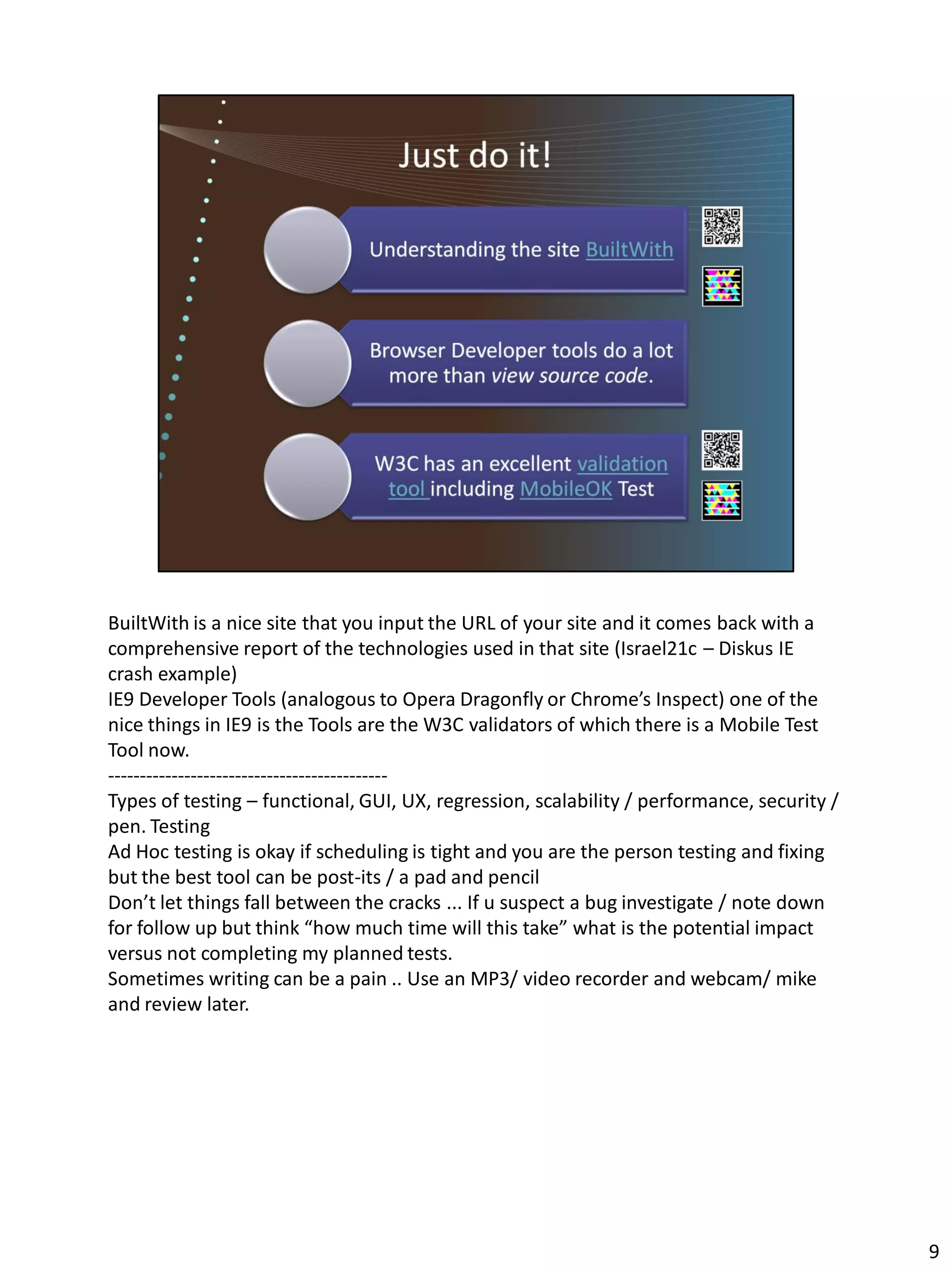BuiltWith is a nice site that you input the URL of your site and it comes back with a
comprehensive report of the technologies used in that site (Israel21c – Diskus IE
crash example)
IE9 Developer Tools (analogous to Opera Dragonfly or Chrome’s Inspect) one of the
nice things in IE9 is the Tools are the W3C validators of which there is a Mobile Test
Tool now.
--------------------------------------------
Types of testing – functional, GUI, UX, regression, scalability / performance, security /
pen. Testing
Ad Hoc testing is okay if scheduling is tight and you are the person testing and fixing
but the best tool can be post-its / a pad and pencil
Don’t let things fall between the cracks ... If u suspect a bug investigate / note down
for follow up but think “how much time will this take” what is the potential impact
versus not completing my planned tests.
Sometimes writing can be a pain .. Use an MP3/ video recorder and webcam/ mike
and review later.




                                                                                            9
 