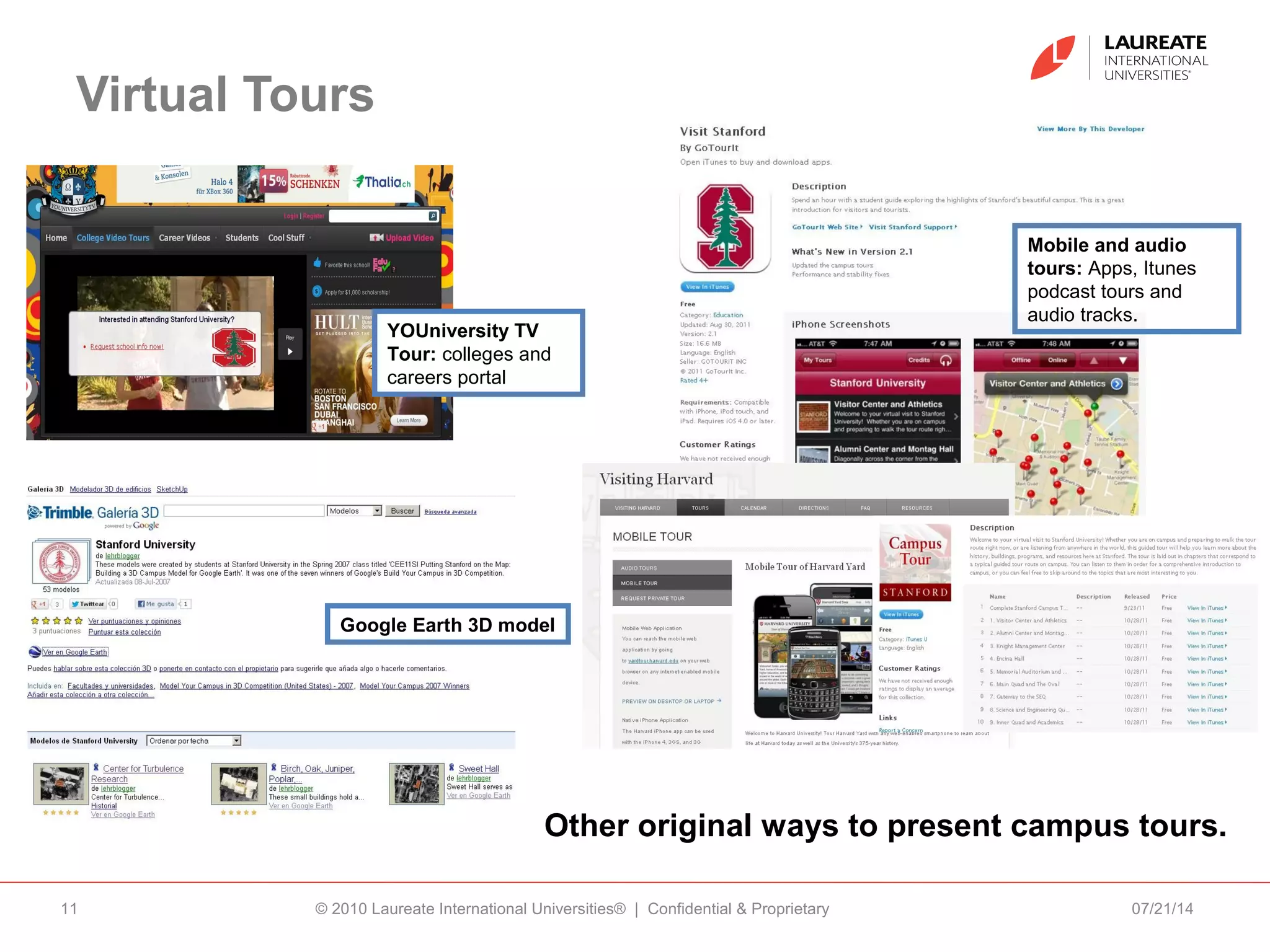 Virtual Tours
07/21/14© 2010 Laureate International Universities® | Confidential & Proprietary11
Other original ways to present campus tours.
Mobile and audio
tours: Apps, Itunes
podcast tours and
audio tracks.
Google Earth 3D model
YOUniversity TV
Tour: colleges and
careers portal
 