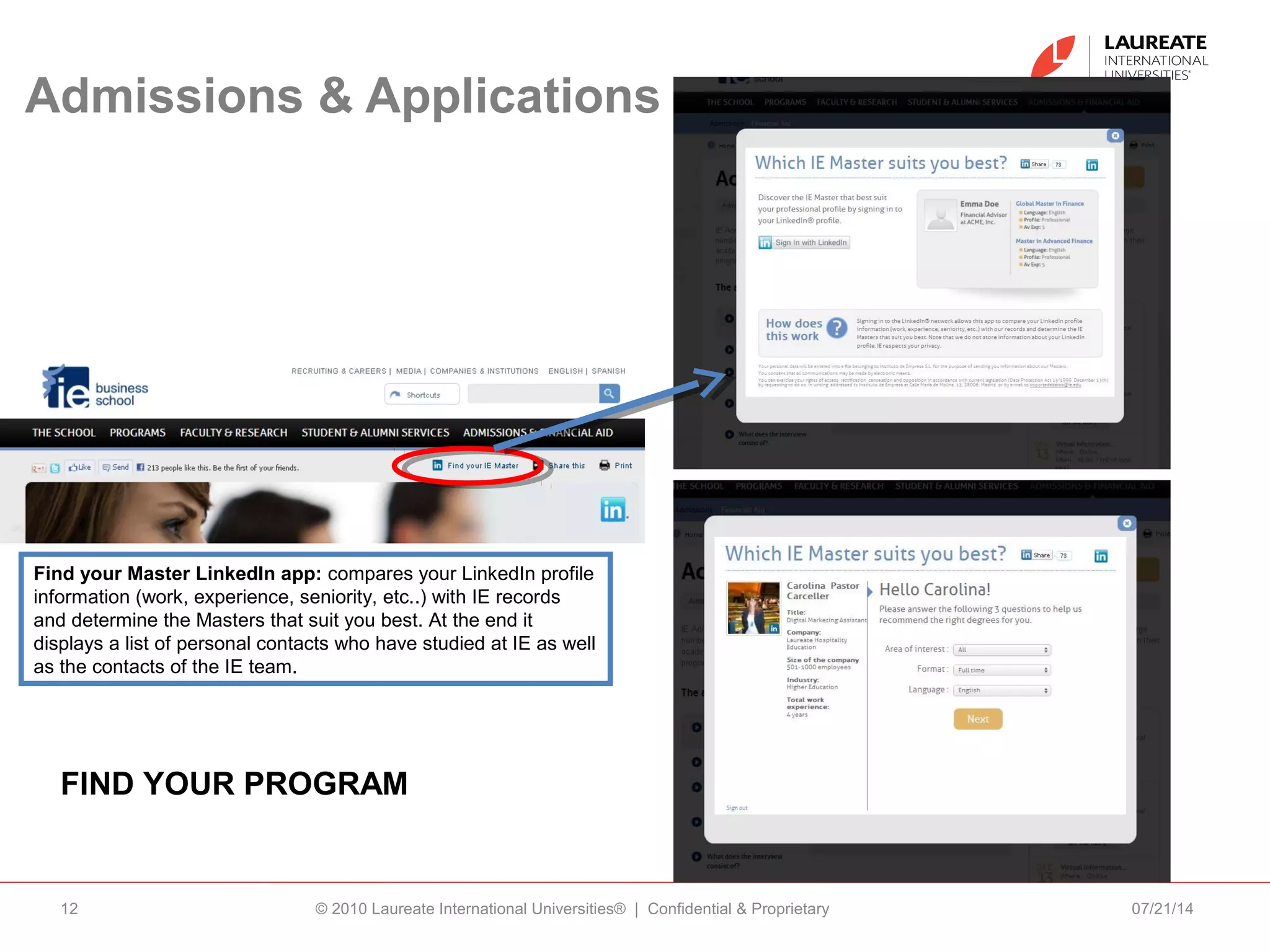 Admissions & Applications
07/21/14© 2010 Laureate International Universities® | Confidential & Proprietary12
FIND YOUR PROGRAM
Find your Master LinkedIn app: compares your LinkedIn profile
information (work, experience, seniority, etc..) with IE records
and determine the Masters that suit you best. At the end it
displays a list of personal contacts who have studied at IE as well
as the contacts of the IE team.
 