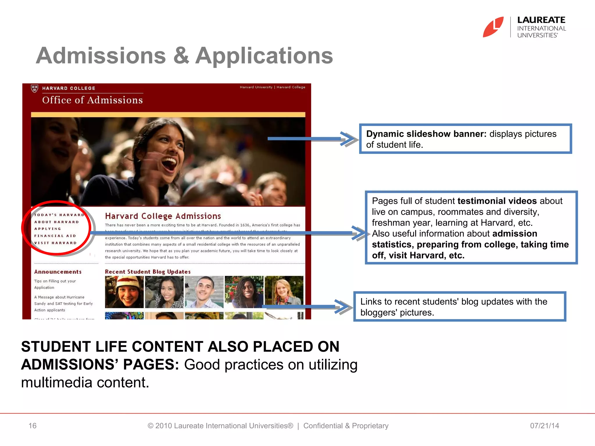 Admissions & Applications
07/21/14© 2010 Laureate International Universities® | Confidential & Proprietary16
STUDENT LIFE CONTENT ALSO PLACED ON
ADMISSIONS’ PAGES: Good practices on utilizing
multimedia content.
Dynamic slideshow banner: displays pictures
of student life.
Links to recent students' blog updates with the
bloggers' pictures.
Pages full of student testimonial videos about
live on campus, roommates and diversity,
freshman year, learning at Harvard, etc.
Also useful information about admission
statistics, preparing from college, taking time
off, visit Harvard, etc.
 